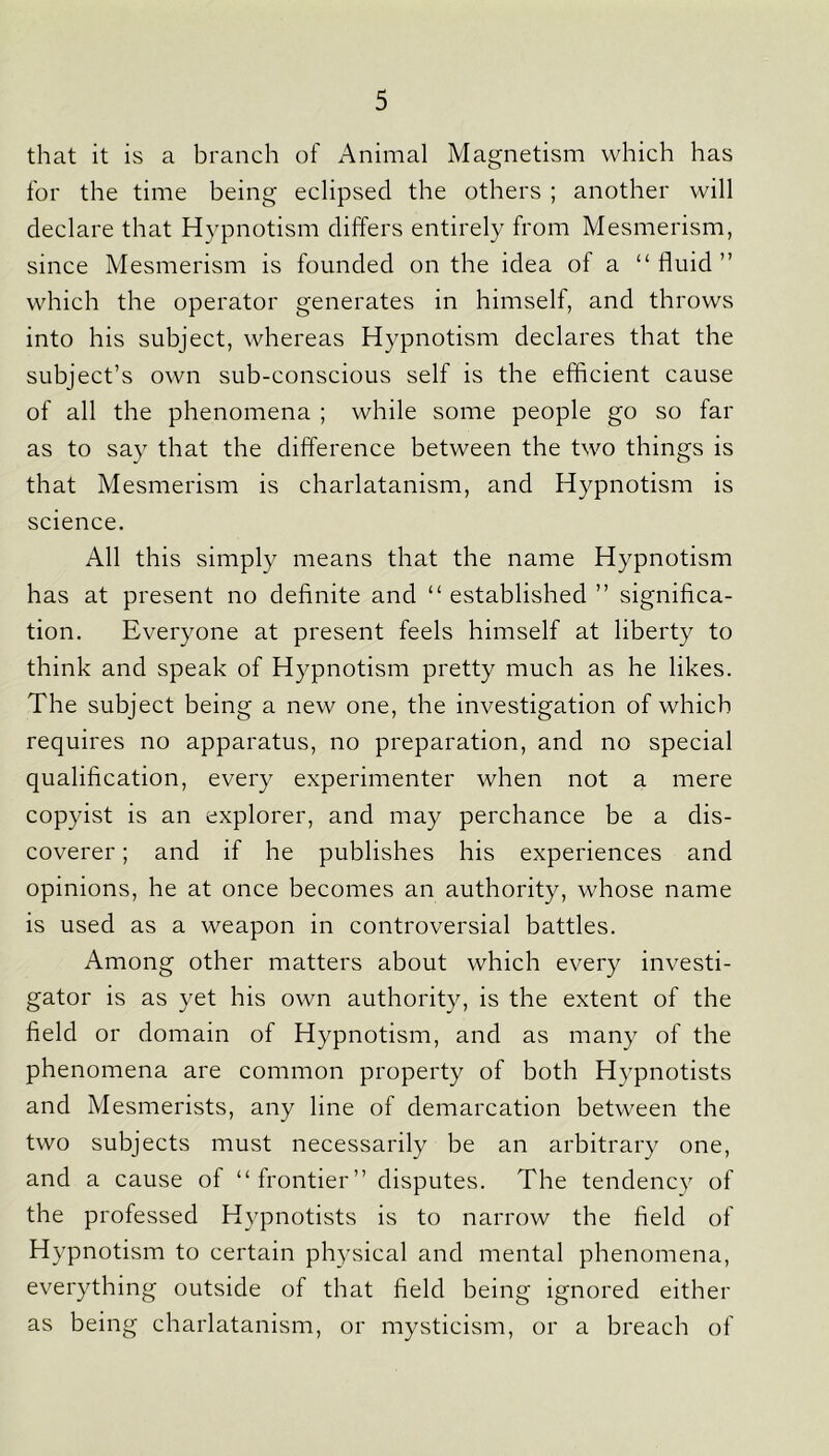 that it is a branch of Animal Magnetism which has for the time being eclipsed the others ; another will declare that Hypnotism differs entirely from Mesmerism, since Mesmerism is founded on the idea of a “ fluid ” which the operator generates in himself, and throws into his subject, whereas Hypnotism declares that the subject’s own sub-conscious self is the efficient cause of all the phenomena ; while some people go so far as to say that the difference between the two things is that Mesmerism is charlatanism, and Hypnotism is science. All this simply means that the name Hypnotism has at present no definite and “ established ” significa- tion. Everyone at present feels himself at liberty to think and speak of Hypnotism pretty much as he likes. The subject being a new one, the investigation of which requires no apparatus, no preparation, and no special qualification, every experimenter when not a mere copyist is an explorer, and may perchance be a dis- coverer ; and if he publishes his experiences and opinions, he at once becomes an authority, whose name is used as a weapon in controversial battles. Among other matters about which every investi- gator is as yet his own authority, is the extent of the field or domain of Hypnotism, and as many of the phenomena are common property of both Hypnotists and Mesmerists, any line of demarcation between the two subjects must necessarily be an arbitrary one, and a cause of “frontier” disputes. The tendency of the professed Hypnotists is to narrow the field of Hypnotism to certain physical and mental phenomena, everything outside of that field being ignored either as being charlatanism, or mysticism, or a breach of