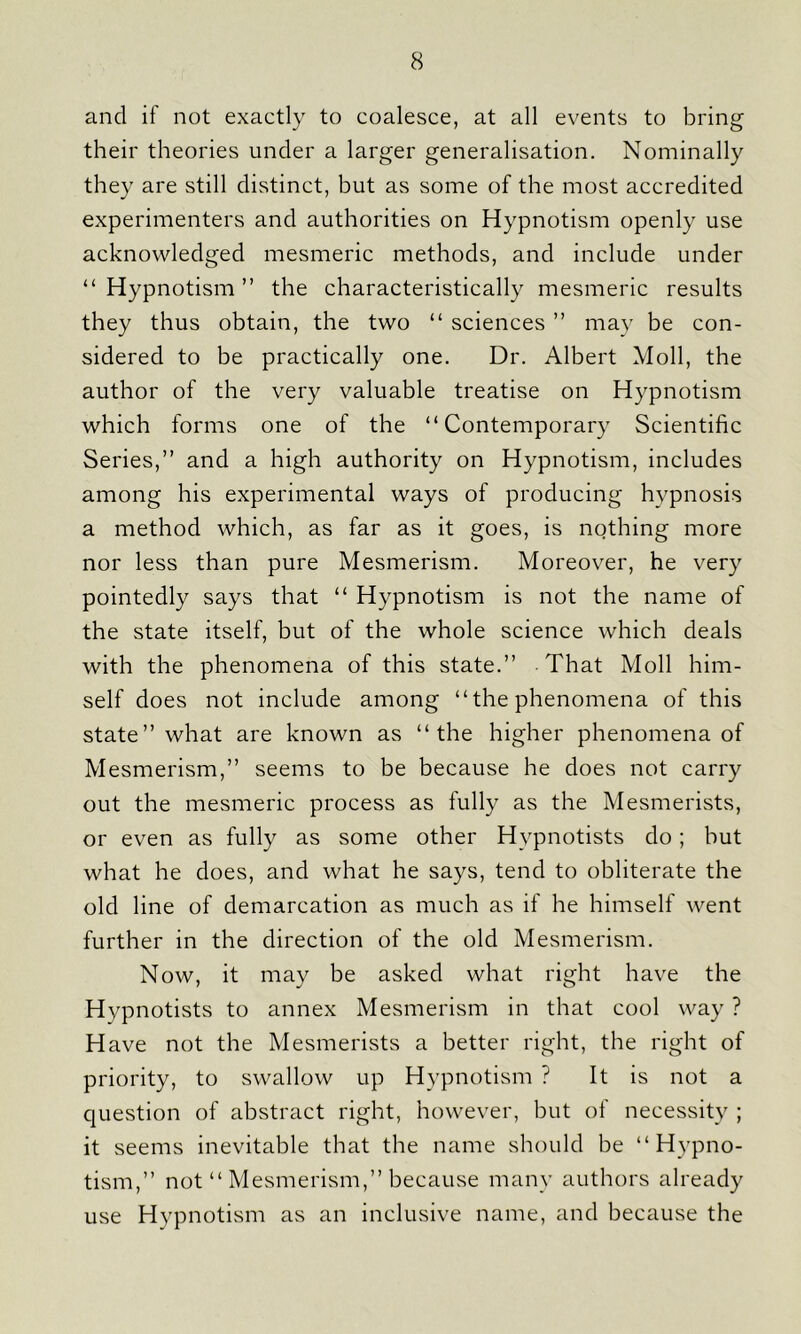 and if not exactly to coalesce, at all events to bring their theories under a larger generalisation. Nominally they are still distinct, but as some of the most accredited experimenters and authorities on Hypnotism openly use acknowledged mesmeric methods, and include under “Hypnotism” the characteristically mesmeric results they thus obtain, the two “ sciences ” may be con- sidered to be practically one. Dr. Albert Moll, the author of the very valuable treatise on Hypnotism which forms one of the “Contemporary Scientific Series,” and a high authority on Hypnotism, includes among his experimental ways of producing hypnosis a method which, as far as it goes, is nothing more nor less than pure Mesmerism. Moreover, he very pointedly says that “ Hypnotism is not the name of the state itself, but of the whole science which deals with the phenomena of this state.” That Moll him- self does not include among “ the phenomena of this state” what are known as “the higher phenomena of Mesmerism,” seems to be because he does not carry out the mesmeric process as fully as the Mesmerists, or even as fully as some other Hypnotists do; but what he does, and what he says, tend to obliterate the old line of demarcation as much as if he himself went further in the direction of the old Mesmerism. Now, it may be asked what right have the Hypnotists to annex Mesmerism in that cool way ? Have not the Mesmerists a better right, the right of priority, to swallow up Hypnotism ? It is not a question of abstract right, however, but of necessity ; it seems inevitable that the name should be “Hypno- tism,” not “ Mesmerism,” because many authors already use Hypnotism as an inclusive name, and because the