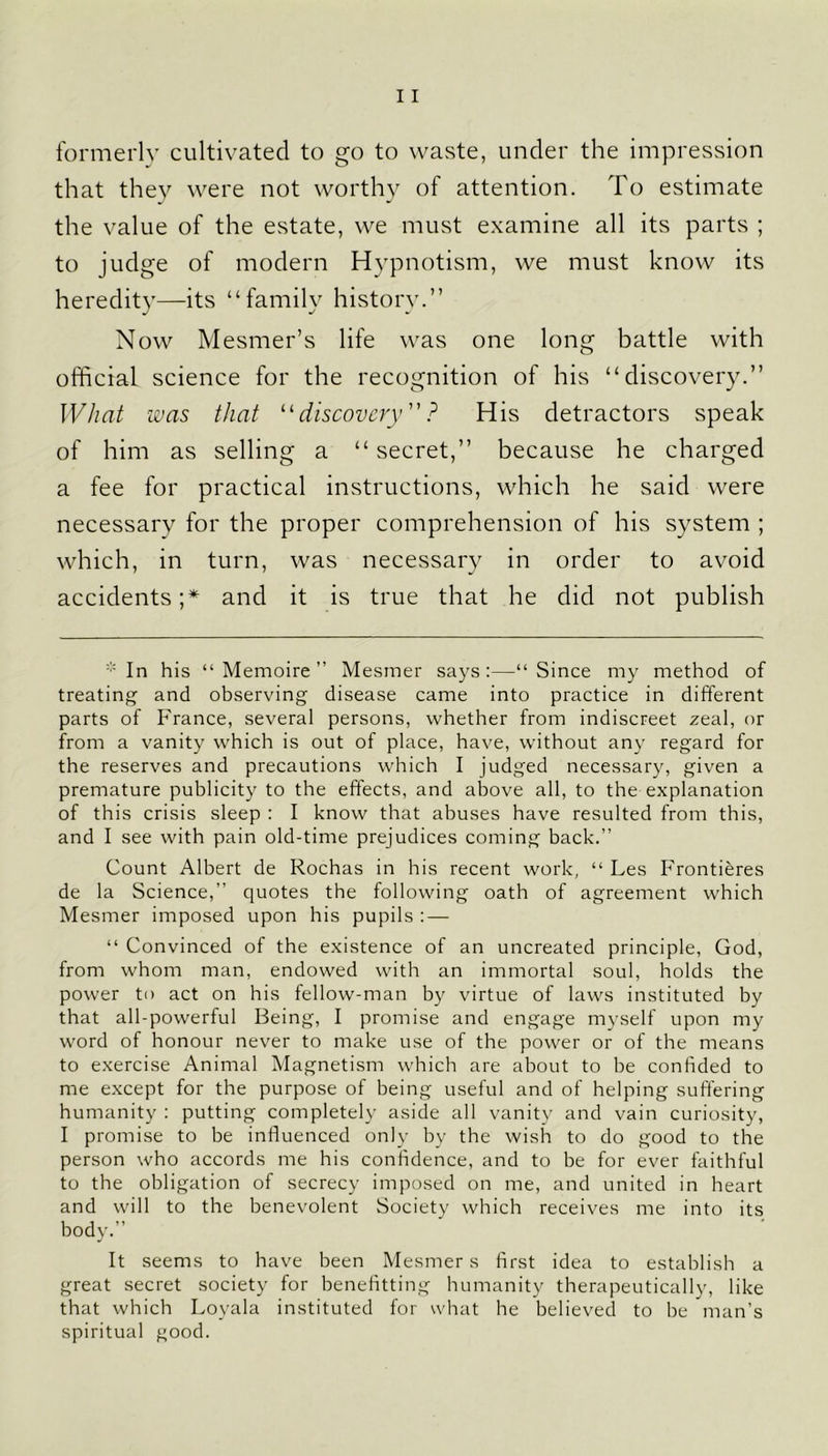 formerly cultivated to go to waste, under the impression that they were not worthy of attention. To estimate the value of the estate, we must examine all its parts ; to judge of modern Hypnotism, we must know its heredity—its “family history.” Now Mesmer’s life was one long battle with official science for the recognition of his “discovery.” What was that “ discovery ? His detractors speak of him as selling a “ secret,” because he charged a fee for practical instructions, which he said were necessary for the proper comprehension of his system ; which, in turn, was necessary in order to avoid accidents;* and it is true that he did not publish * In his “ Memoire ” Mesmer says:—“Since my method of treating and observing disease came into practice in different parts of France, several persons, whether from indiscreet zeal, or from a vanity which is out of place, have, without any regard for the reserves and precautions which I judged necessary, given a premature publicity to the effects, and above all, to the explanation of this crisis sleep : I know that abuses have resulted from this, and I see with pain old-time prejudices coming back.” Count Albert de Rochas in his recent work, “ Les Frontieres de la Science,” quotes the following oath of agreement which Mesmer imposed upon his pupils : — “ Convinced of the existence of an uncreated principle, God, from whom man, endowed with an immortal soul, holds the power to act on his fellow-man by virtue of laws instituted by that all-powerful Being, I promise and engage myself upon my word of honour never to make use of the power or of the means to exercise Animal Magnetism which are about to be confided to me except for the purpose of being useful and of helping suffering humanity : putting completely aside all vanity and vain curiosity, I promise to be influenced only by the wish to do good to the person who accords me his confidence, and to be for ever faithful to the obligation of secrecy imposed on me, and united in heart and will to the benevolent Society which receives me into its body.” It seems to have been Mesmer s first idea to establish a great secret society for benefitting humanity therapeutically, like that which Loyala instituted for what he believed to be man’s spiritual good.