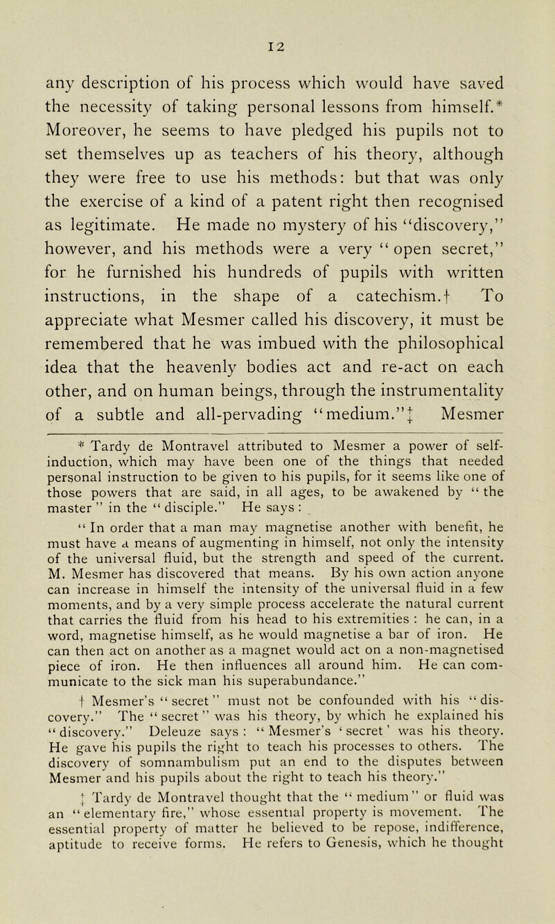 any description of his process which would have saved the necessity of taking personal lessons from himself.* Moreover, he seems to have pledged his pupils not to set themselves up as teachers of his theory, although they were free to use his methods: but that was only the exercise of a kind of a patent right then recognised as legitimate. He made no mystery of his “discovery,” however, and his methods were a very “ open secret,” for he furnished his hundreds of pupils with written instructions, in the shape of a catechism.f To appreciate what Mesmer called his discovery, it must be remembered that he was imbued with the philosophical idea that the heavenly bodies act and re-act on each other, and on human beings, through the instrumentality of a subtle and all-pervading “medium.”| Mesmer * Tardy de Montravel attributed to Mesmer a power of self- induction, which may have been one of the things that needed personal instruction to be given to his pupils, for it seems like one of those powers that are said, in all ages, to be awakened by “ the master ” in the “ disciple.” He says : “ In order that a man may magnetise another with benefit, he must have a means of augmenting in himself, not only the intensity of the universal fluid, but the strength and speed of the current. M. Mesmer has discovered that means. By his own action anyone can increase in himself the intensity of the universal fluid in a few moments, and by a very simple process accelerate the natural current that carries the fluid from his head to his extremities : he can, in a word, magnetise himself, as he would magnetise a bar of iron. He can then act on another as a magnet would act on a non-magnetised piece of iron. He then influences all around him. He can com- municate to the sick man his superabundance.” f Mesmer’s “secret” must not be confounded with his “dis- covery.” The “secret” was his theory, by which he explained his “discovery.” Deleuze says: “Mesmer’s ‘secret’ was his theory. He gave his pupils the right to teach his processes to others. The discovery of somnambulism put an end to the disputes between Mesmer and his pupils about the right to teach his theory.” + Tardy de Montravel thought that the “ medium” or fluid was an “ elementary fire,” whose essential property is movement. The essential property of matter he believed to be repose, indifference, aptitude to receive forms. He refers to Genesis, which he thought