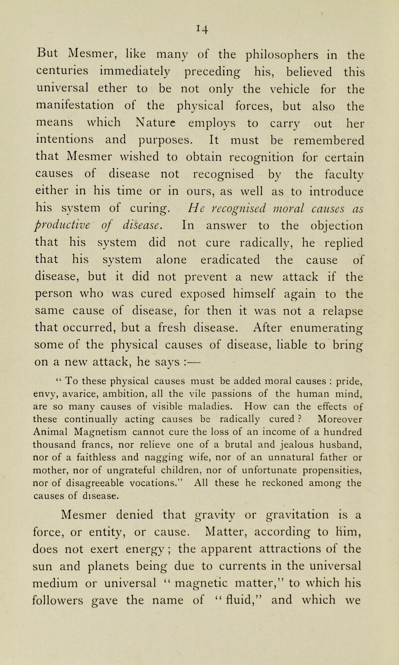 H But Mesmer, like many of the philosophers in the centuries immediately preceding his, believed this universal ether to be not only the vehicle for the manifestation of the physical forces, but also the means which Nature employs to carry out her intentions and purposes. It must be remembered that Mesmer wished to obtain recognition for certain causes of disease not recognised by the faculty either in his time or in ours, as well as to introduce his system of curing. He recognised moral causes as productive of disease. In answer to the objection that his system did not cure radically, he replied that his system alone eradicated the cause of disease, but it did not prevent a new attack if the person who was cured exposed himself again to the same cause of disease, for then it was not a relapse that occurred, but a fresh disease. After enumerating some of the physical causes of disease, liable to bring on a new attack, he says :— “ To these physical causes must be added moral causes : pride, envy, avarice, ambition, all the vile passions of the human mind, are so many causes of visible maladies. How can the effects of these continually acting causes be radically cured ? Moreover Animal Magnetism cannot cure the loss of an income of a hundred thousand francs, nor relieve one of a brutal and jealous husband, nor of a faithless and nagging wife, nor of an unnatural father or mother, nor of ungrateful children, nor of unfortunate propensities, nor of disagreeable vocations.” All these he reckoned among the causes of disease. Mesmer denied that gravity or gravitation is a force, or entity, or cause. Matter, according to him, does not exert energy ; the apparent attractions of the sun and planets being due to currents in the universal medium or universal “ magnetic matter,” to which his followers gave the name of “ fluid,” and which we