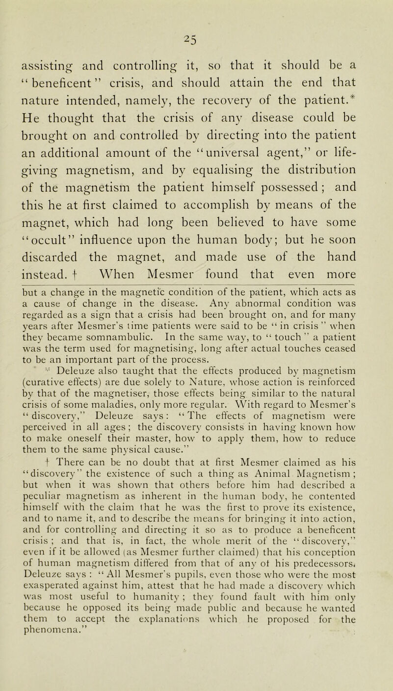 assisting and controlling it, so that it should be a “beneficent” crisis, and should attain the end that nature intended, namely, the recovery of the patient.* He thought that the crisis of any disease could be brought on and controlled by directing into the patient an additional amount of the “universal agent,” or life- giving magnetism, and by equalising the distribution of the magnetism the patient himself possessed ; and this he at first claimed to accomplish by means of the magnet, which had long been believed to have some “occult” influence upon the human body; but he soon discarded the magnet, and made use of the hand instead, f When Mesmer found that even more but a change in the magnetic condition of the patient, which acts as a cause of change in the disease. Any abnormal condition was regarded as a sign that a crisis had been brought on, and for many years after Mesmer's lime patients were said to be “ in crisis ” when they became somnambulic. In the same way, to “ touch ” a patient was the term used for magnetising, long after actual touches ceased to be an important part of the process. Deleuze also taught that the effects produced by niagnetism (curative effects) are due solely to Nature, whose action is reinforced by that of the magnetiser, those effects being similar to the natural crisis of some maladies, only more regular. With regard to Mesmer’s “discovery,” Deleuze says: “The effects of magnetism were perceived in all ages ; the discovery consists in having known how to make oneself their master, how to apply them, how to reduce them to the same physical cause.” t There can be no doubt that at first Mesmer claimed as his “discovery” the existence of such a thing as Animal Magnetism; but when it was shown that others before him had described a peculiar magnetism as inherent in the human body, he contented himself with the claim lhat he was the first to prove its existence, and to name it, and to describe the means for bringing it into action, and for controlling and directing it so as to produce a beneficent crisis ; and that is, in fact, the whole merit of the “ discovery,” even if it be allowed (as Mesmer further claimed) that his conception of human magnetism differed from that of any ot his predecessors, Deleuze says : “ All Mesmer’s pupils, even those who were the most exasperated against him, attest that he had made a discovery which was most useful to humanity ; they found fault with him only because he opposed its being made public and because he wanted them to accept the explanations which he proposed for the phenomena.”