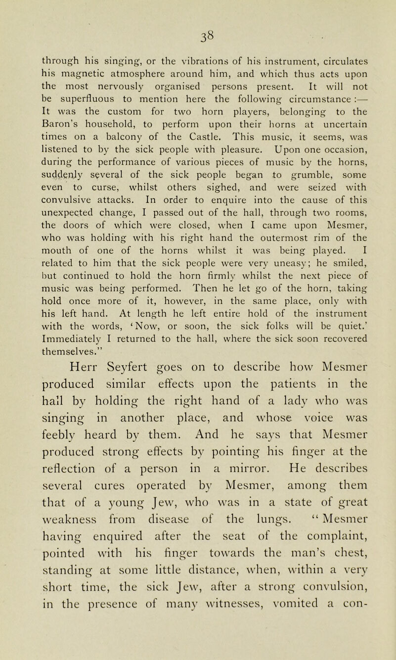 through his singing, or the vibrations of his instrument, circulates his magnetic atmosphere around him, and which thus acts upon the most nervously organised persons present. It will not be superfluous to mention here the following circumstance :—- It was the custom for two horn players, belonging to the Baron’s household, to perform upon their horns at uncertain times on a balcony of the Castle. This music, it seems, was listened to by the sick people with pleasure. Upon one occasion, during the performance of various pieces of music by the horns, suddenly several of the sick people began to grumble, some even to curse, whilst others sighed, and were seized with convulsive attacks. In order to enquire into the cause of this unexpected change, I passed out of the hall, through two rooms, the doors of which were closed, when I came upon Mesmer, who was holding with his right hand the outermost rim of the mouth of one of the horns whilst it was being played. I related to him that the sick people were very uneasy; he smiled, but continued to hold the horn firmly whilst the next piece of music was being performed. Then he let go of the horn, taking hold once more of it, however, in the same place, only with his left hand. At length he left entire hold of the instrument with the words, ‘Now, or soon, the sick folks will be quiet.’ Immediately I returned to the hall, where the sick soon recovered themselves.” H err Seyfert goes on to describe how Mesmer produced similar effects upon the patients in the hall by holding the right hand of a lady who was singing in another place, and whose voice was feebly heard by them. And he says that Mesmer produced strong effects by pointing his finger at the reflection of a person in a mirror. He describes several cures operated by Mesmer, among them that of a young Jew, who was in a state of great weakness from disease of the lungs. “ Mesmer having enquired after the seat of the complaint, pointed with his finger towards the man’s chest, standing at some little distance, when, within a very short time, the sick Jew, after a strong convulsion, in the presence of many witnesses, vomited a con-