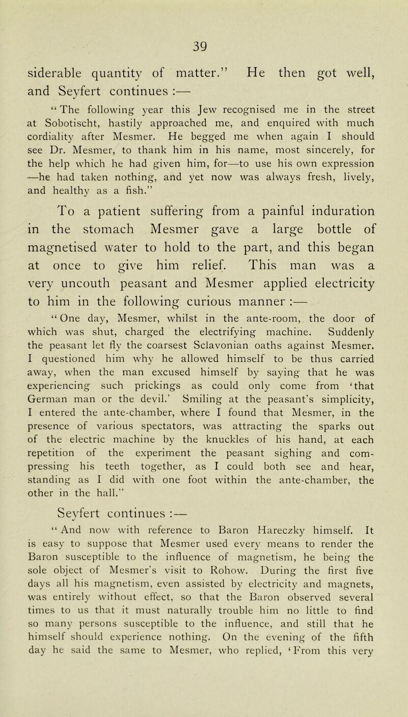 siderable quantity of matter.” He then got well, and Seyfert continues :— “The following year this Jew recognised me in the street at Sobotischt, hastily approached me, and enquired with much cordiality after Mesmer. He begged me when again I should see Dr. Mesmer, to thank him in his name, most sincerely, for the help which he had given him, for—to use his own expression —he had taken nothing, and yet now was always fresh, lively, and healthy as a fish.” To a patient suffering from a painful induration in the stomach Mesmer gave a large bottle of magnetised water to hold to the part, and this began at once to give him relief. This man was a very uncouth peasant and Mesmer applied electricity to him in the following curious manner :— “ One day, Mesmer, whilst in the ante-room, the door of which was shut, charged the electrifying machine. Suddenly the peasant let fly the coarsest Sclavonian oaths against Mesmer. I questioned him why he allowed himself to be thus carried away, when the man excused himself by saying that he was experiencing such prickings as could only come from ‘that German man or the devil.’ Smiling at the peasant’s simplicity, I entered the ante-chamber, where I found that Mesmer, in the presence of various spectators, was attracting the sparks out of the electric machine by the knuckles of his hand, at each repetition of the experiment the peasant sighing and com- pressing his teeth together, as I could both see and hear, standing as I did with one foot within the ante-chamber, the other in the hall.” Seyfert continues : — “ And now with reference to Baron Hareczky himself. It is easy to suppose that Mesmer used every means to render the Baron susceptible to the influence of magnetism, he being the sole object of Mesmer’s visit to Rohow. During the first five days all his magnetism, even assisted by electricity and magnets, was entirely without effect, so that the Baron observed several times to us that it must naturally trouble him no little to find so many persons susceptible to the influence, and still that he himself should experience nothing. On the evening of the fifth day he said the same to Mesmer, who replied, ‘From this very