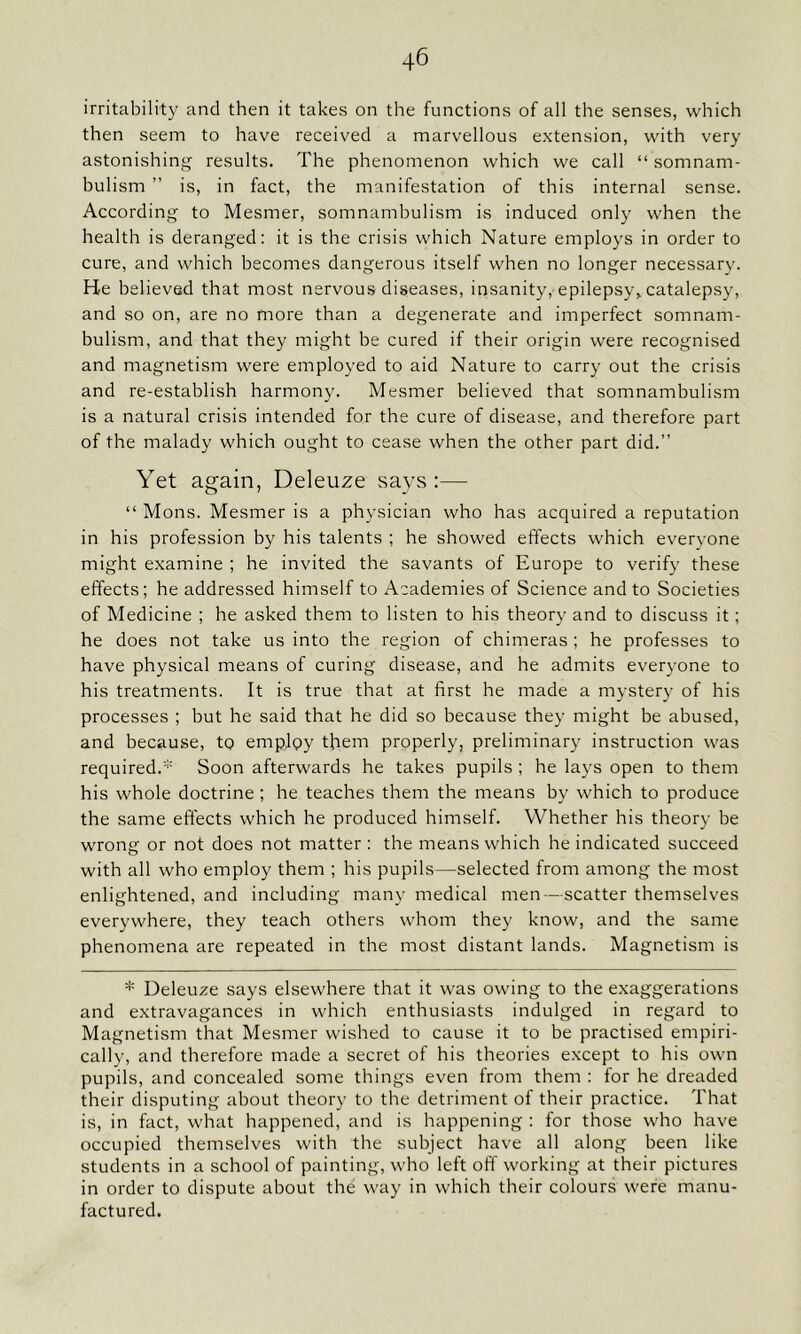 irritability and then it takes on the functions of all the senses, which then seem to have received a marvellous extension, with very astonishing results. The phenomenon which we call “ somnam- bulism ” is, in fact, the manifestation of this internal sense. According to Mesmer, somnambulism is induced only when the health is deranged: it is the crisis which Nature employs in order to cure, and which becomes dangerous itself when no longer necessary. He believed that most nervous diseases, insanity, epilepsy,, catalepsy, and so on, are no more than a degenerate and imperfect somnam- bulism, and that they might be cured if their origin were recognised and magnetism were employed to aid Nature to carry out the crisis and re-establish harmony. Mesmer believed that somnambulism is a natural crisis intended for the cure of disease, and therefore part of the malady which ought to cease when the other part did.” Yet again, Deleuze says:—- “ Mons. Mesmer is a physician who has acquired a reputation in his profession by his talents ; he showed effects which everyone might examine ; he invited the savants of Europe to verify these effects; he addressed himself to Academies of Science and to Societies of Medicine ; he asked them to listen to his theory and to discuss it; he does not take us into the region of chimeras ; he professes to have physical means of curing disease, and he admits everyone to his treatments. It is true that at first he made a mystery of his processes ; but he said that he did so because they might be abused, and because, to emplpy them properly, preliminary instruction was required.* Soon afterwards he takes pupils ; he lays open to them his whole doctrine ; he teaches them the means by which to produce the same effects which he produced himself. Whether his theory be wrong or not does not matter : the means which he indicated succeed with all who employ them ; his pupils—selected from among the most enlightened, and including many medical men—scatter themselves everywhere, they teach others whom they know, and the same phenomena are repeated in the most distant lands. Magnetism is * Deleuze says elsewhere that it was owing to the exaggerations and extravagances in which enthusiasts indulged in regard to Magnetism that Mesmer wished to cause it to be practised empiri- cally, and therefore made a secret of his theories except to his own pupils, and concealed some things even from them : for he dreaded their disputing about theory to the detriment of their practice. That is, in fact, what happened, and is happening : for those who have occupied themselves with the subject have all along been like students in a school of painting, who left off working at their pictures in order to dispute about the way in which their colours were manu- factured.