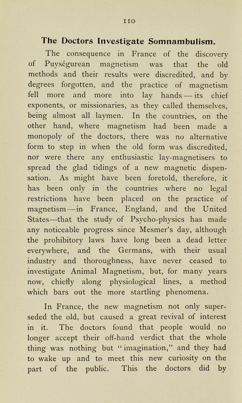 The Doctors Investigate Somnambulism. The consequence in France of the discovery of Puysegurean magnetism was that the old methods and their results were discredited, and by degrees forgotten, and the practice of magnetism fell more and more into lay hands — its chief exponents, or missionaries, as they called themselves, being almost all laymen. In the countries, on the other hand, where magnetism had been made a monopoly of the doctors, there was no alternative form to step in when the old form was discredited, nor were there any enthusiastic lay-magnetisers to spread the glad tidings of a new magnetic dispen- sation. As might have been foretold, therefore, it has been only in the countries where no legal restrictions have been placed on the practice of magnetism—in France, England, and the United States—that the study of Psycho-physics has made any noticeable progress since Mesmer’s day, although the prohibitory laws have long been a dead letter everywhere, and the Germans, with their usual industry and thoroughness, have never ceased to investigate Animal Magnetism, but, for many years now, chiefly along physiological lines, a method which bars out the more startling phenomena. In France, the new magnetism not only super- seded the old, but caused a great revival of interest in it. The doctors found that people would no longer accept their off-hand verdict that the whole thing was nothing but “ imagination,” and they had to wake up and to meet this new curiosity on the part of the public. This the doctors did by