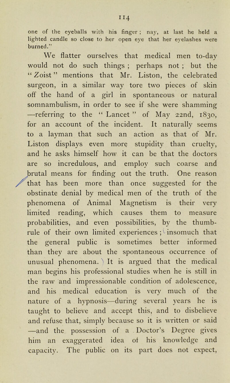 one of the eyeballs with his finger ; nay, at last he held a lighted candle so close to her open eye that her eyelashes were burned.” We flatter ourselves that medical men to-day would not do such things ; perhaps not ; but the “ Zoist ” mentions that Mr. Liston, the celebrated surgeon, in a similar way tore two pieces of skin off the hand of a girl in spontaneous or natural somnambulism, in order to see if she were shamming —referring to the “ Lancet ” of May 22nd, 1830, for an account of the incident. It naturally seems to a layman that such an action as that of Mr. Liston displays even more stupidity than cruelty, and he asks himself how it can be that the doctors are so incredulous, and employ such coarse and brutal means for finding1 out the truth. One reason that has been more than once suggested for the obstinate denial by medical men of the truth of the phenomena of Animal Magnetism is their very limited reading, which causes them to measure probabilities, and even possibilities, by the thumb- rule of their own limited experiences ;v insomuch that the general public is sometimes better informed than they are about the spontaneous occurrence of unusual phenomena. It is argued that the medical man begins his professional studies when he is still in the raw and impressionable condition of adolescence, and his medical education is very much of the nature of a hypnosis—during several years he is taught to believe and accept this, and to disbelieve and refuse that, simply because so it is written or said —and the possession of a Doctor’s Degree gives him an exaggerated idea of his knowledge and capacity. The public on its part does not expect,