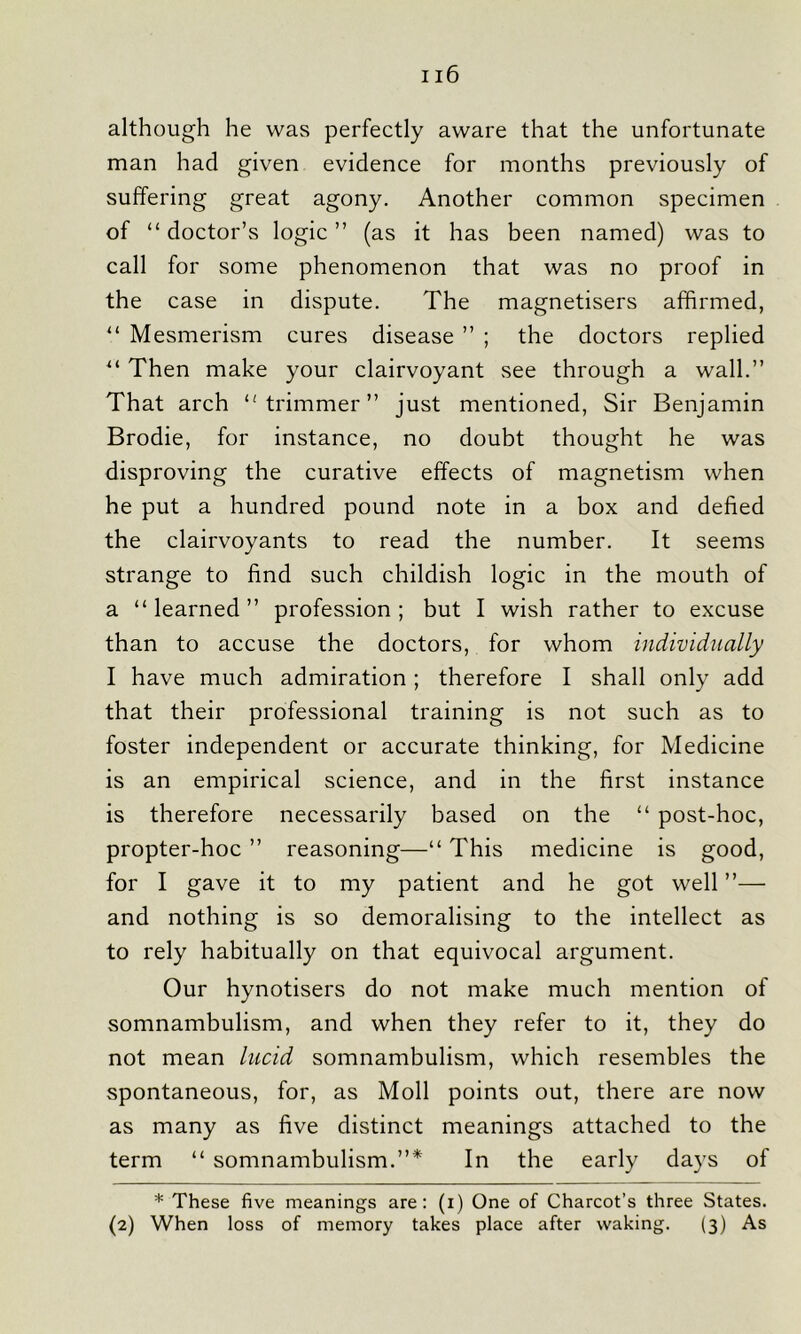 although he was perfectly aware that the unfortunate man had given evidence for months previously of suffering great agony. Another common specimen of “ doctor’s logic ” (as it has been named) was to call for some phenomenon that was no proof in the case in dispute. The magnetisers affirmed, “ Mesmerism cures disease ” ; the doctors replied u Then make your clairvoyant see through a wall.” That arch trimmer” just mentioned, Sir Benjamin Brodie, for instance, no doubt thought he was disproving the curative effects of magnetism when he put a hundred pound note in a box and defied the clairvoyants to read the number. It seems strange to find such childish logic in the mouth of a “learned” profession; but I wish rather to excuse than to accuse the doctors, for whom individually I have much admiration; therefore I shall only add that their professional training is not such as to foster independent or accurate thinking, for Medicine is an empirical science, and in the first instance is therefore necessarily based on the “ post-hoc, propter-hoc ” reasoning—“ This medicine is good, for I gave it to my patient and he got well ”— and nothing is so demoralising to the intellect as to rely habitually on that equivocal argument. Our hynotisers do not make much mention of somnambulism, and when they refer to it, they do not mean lucid somnambulism, which resembles the spontaneous, for, as Moll points out, there are now as many as five distinct meanings attached to the term “ somnambulism.”* In the early days of * These five meanings are: (i) One of Charcot’s three States. (2) When loss of memory takes place after waking. (3) As