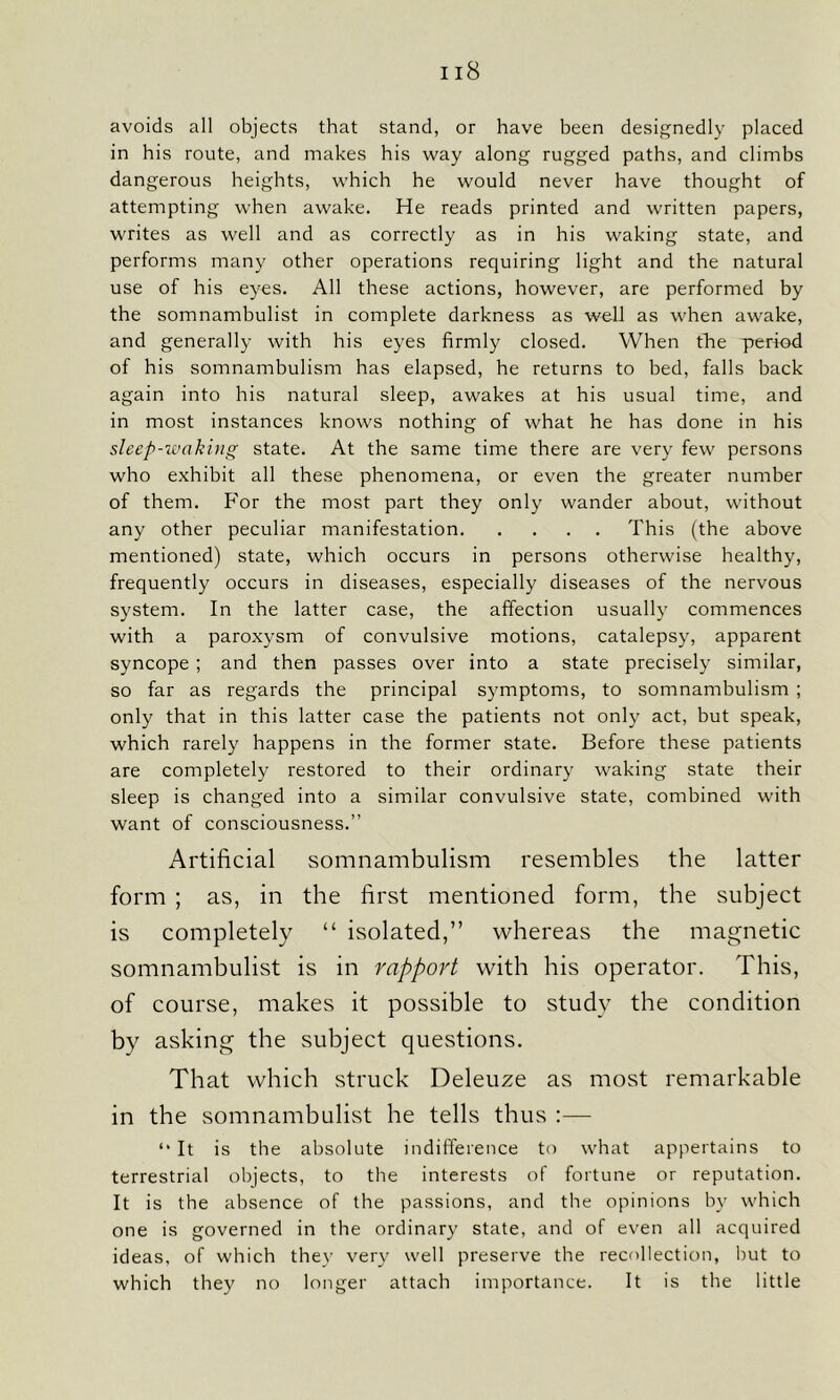 avoids all objects that stand, or have been designedly placed in his route, and makes his way along rugged paths, and climbs dangerous heights, which he would never have thought of attempting when awake. He reads printed and written papers, writes as well and as correctly as in his waking state, and performs many other operations requiring light and the natural use of his eyes. All these actions, however, are performed by the somnambulist in complete darkness as well as when awake, and generally with his eyes firmly closed. When the period of his somnambulism has elapsed, he returns to bed, falls back again into his natural sleep, awakes at his usual time, and in most instances knows nothing of what he has done in his sleep-waking state. At the same time there are very few persons who exhibit all these phenomena, or even the greater number of them. For the most part they only wander about, without any other peculiar manifestation This (the above mentioned) state, which occurs in persons otherwise healthy, frequently occurs in diseases, especially diseases of the nervous system. In the latter case, the affection usually commences with a paroxysm of convulsive motions, catalepsy, apparent syncope ; and then passes over into a state precisely similar, so far as regards the principal symptoms, to somnambulism ; only that in this latter case the patients not only act, but speak, which rarely happens in the former state. Before these patients are completely restored to their ordinary waking state their sleep is changed into a similar convulsive state, combined with want of consciousness.” Artificial somnambulism resembles the latter form ; as, in the first mentioned form, the subject is completely “ isolated,” whereas the magnetic somnambulist is in rapport with his operator. This, of course, makes it possible to study the condition by asking the subject questions. That which struck Deleuze as most remarkable in the somnambulist he tells thus :— “ It is the absolute indifference to what appertains to terrestrial objects, to the interests of fortune or reputation. It is the absence of the passions, and the opinions by which one is governed in the ordinary state, and of even all acquired ideas, of which they very well preserve the recollection, but to which they no longer attach importance. It is the little