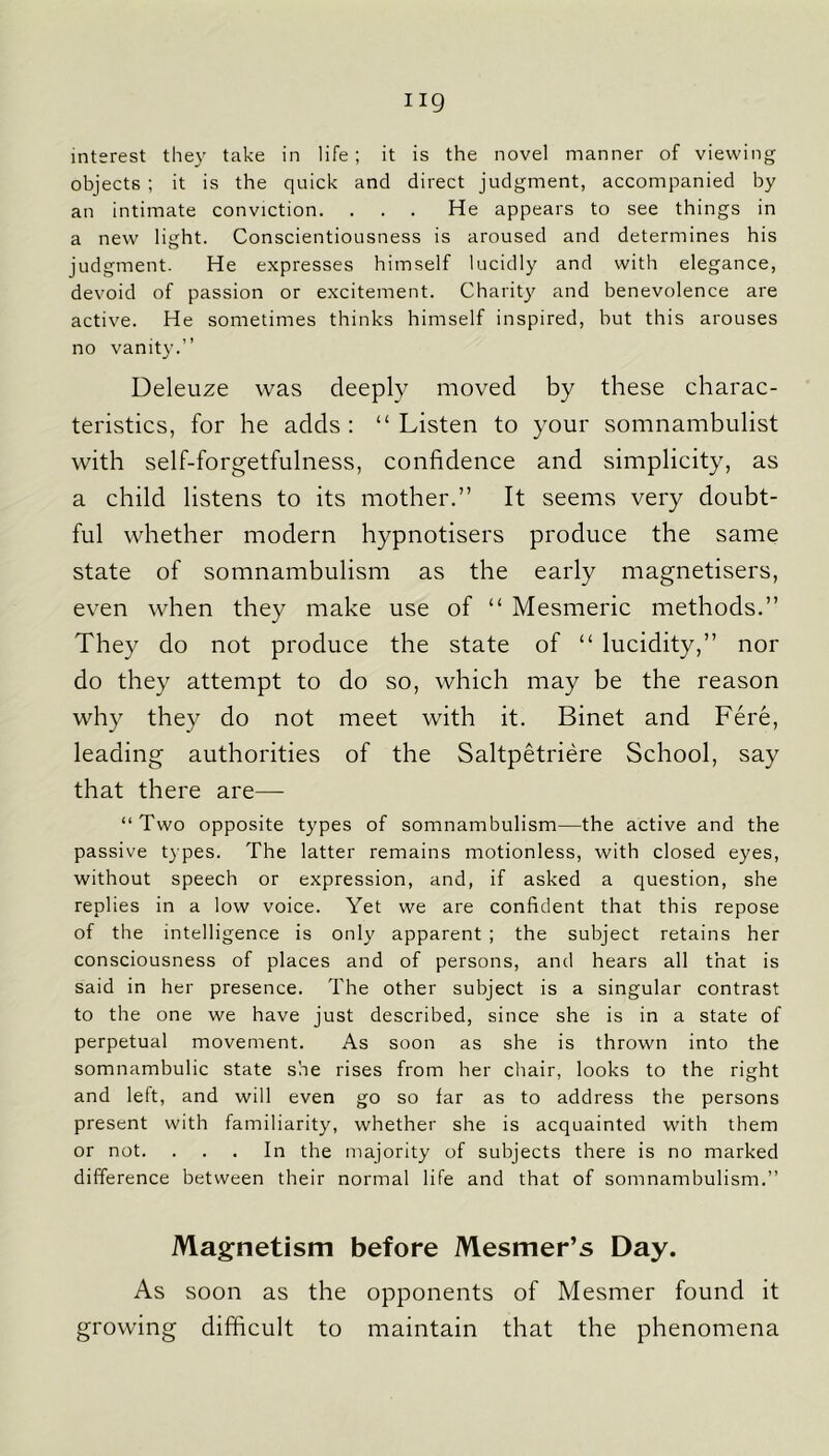 ng interest they take in life; it is the novel manner of viewing objects ; it is the quick and direct judgment, accompanied by an intimate conviction. ... He appears to see things in a new light. Conscientiousness is aroused and determines his judgment. He expresses himself lucidly and with elegance, devoid of passion or excitement. Charity and benevolence are active. He sometimes thinks himself inspired, but this arouses no vanity.” Deleuze was deeply moved by these charac- teristics, for he adds : “ Listen to your somnambulist with self-forgetfulness, confidence and simplicity, as a child listens to its mother.” It seems very doubt- ful whether modern hypnotisers produce the same state of somnambulism as the early magnetisers, even when they make use of “ Mesmeric methods.” They do not produce the state of “ lucidity,” nor do they attempt to do so, which may be the reason why they do not meet with it. Binet and Fere, leading authorities of the Saltpetriere School, say that there are— “ Two opposite types of somnambulism—the active and the passive types. The latter remains motionless, with closed eyes, without speech or expression, and, if asked a question, she replies in a low voice. Yet we are confident that this repose of the intelligence is only apparent ; the subject retains her consciousness of places and of persons, and hears all that is said in her presence. The other subject is a singular contrast to the one we have just described, since she is in a state of perpetual movement. As soon as she is thrown into the somnambulic state she rises from her chair, looks to the right and left, and will even go so far as to address the persons present with familiarity, whether she is acquainted with them or not. ... In the majority of subjects there is no marked difference between their normal life and that of somnambulism.” Magnetism before Mesmer’s Day. As soon as the opponents of Mesmer found it growing difficult to maintain that the phenomena