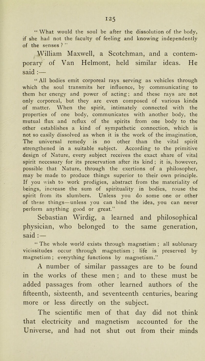 “ What would the soul be after the dissolution of the body, if she had not the faculty of feeling and knowing independently of the senses ? ” William Maxwell, a Scotchman, and a contem- t porary of Van Helmont, held similar ideas. He said :— “ All bodies emit corporeal rays serving as vehicles through which the soul transmits her influence, by communicating to them her energy and power of acting; and these rays are not only corporeal, but they are even composed of various kinds of matter. When the spirit, intimately connected with the properties of one body, communicates with another body, the mutual flux and reflux of the spirits from one body to the other establishes a kind of sympathetic connection, which is not so easily dissolved as when it is the work of the imagination. The universal remedy is no other than the vital spirit strengthened in a suitable subject. According to the primitive design of Nature, every subject receives the exact share of vital spirit necessary for its preservation after its kind ; it is, however, possible that Nature, through the exertions of a philosopher, may be made to produce things superior to their own principle. If you wish to work prodigies, abstract from the materiality of beings, increase the sum of spirituality in bodies, rouse the spirit from its slumbers. Unless you do some one or other of these things—unless you can bind the idea, you can never perform anything good or great.” Sebastian Wirdig, a learned and philosophical physician, who belonged to the same generation, said ; — “ The whole world exists through magnetism ; all sublunary vicissitudes occur through magnetism ; life is preserved by magnetism ; everything functions by magnetism.” A number of similar passages are to be found in the works of these men ; and to these must be added passages from other learned authors of the fifteenth, sixteenth, and seventeenth centuries, bearing more or less directly on the subject. The scientific men of that day did not think that electricity and magnetism accounted for the Universe, and had not shut out from their minds