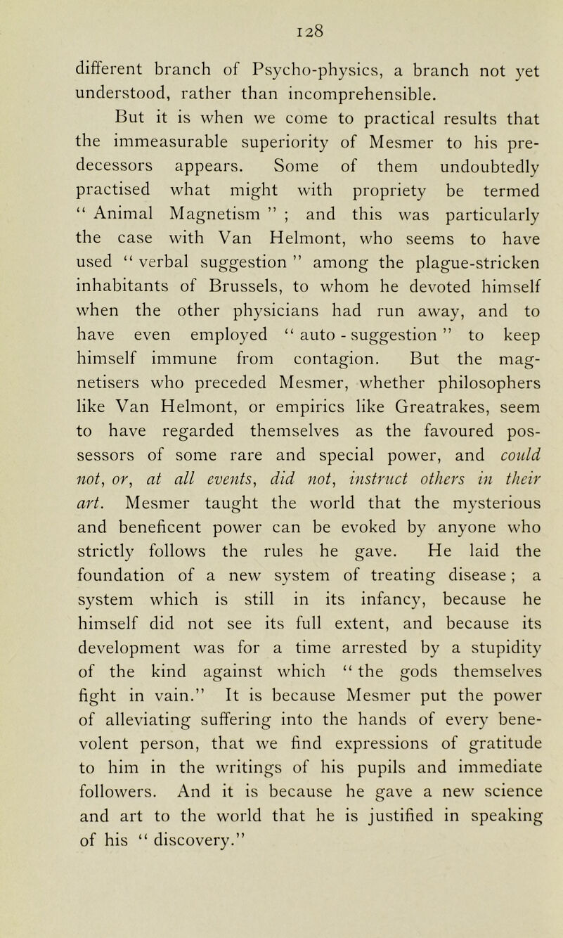 different branch of Psycho-physics, a branch not yet understood, rather than incomprehensible. But it is when we come to practical results that the immeasurable superiority of Mesmer to his pre- decessors appears. Some of them undoubtedly practised what might with propriety be termed “ Animal Magnetism ” ; and this was particularly the case with Van Helmont, who seems to have used “ verbal suggestion ” among the plague-stricken inhabitants of Brussels, to whom he devoted himself when the other physicians had run away, and to have even employed “ auto - suggestion ” to keep himself immune from contagion. But the mag- netisers who preceded Mesmer, whether philosophers like Van Helmont, or empirics like Greatrakes, seem to have regarded themselves as the favoured pos- sessors of some rare and special power, and could not, or, at all events, did not, instruct others in their art. Mesmer taught the world that the mysterious and beneficent power can be evoked by anyone who strictly follows the rules he gave. He laid the foundation of a new system of treating disease; a system which is still in its infancy, because he himself did not see its full extent, and because its development was for a time arrested by a stupidity of the kind against which “ the gods themselves fight in vain.” It is because Mesmer put the power of alleviating suffering into the hands of every bene- volent person, that we find expressions of gratitude to him in the writings of his pupils and immediate followers. And it is because he gave a new science and art to the world that he is justified in speaking of his “ discovery.”