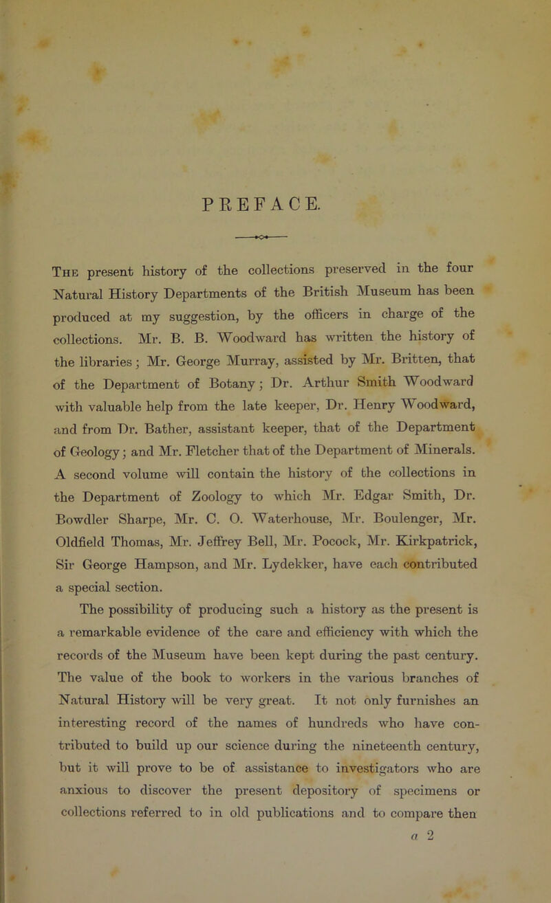 P K E F A C E. The present history of the collections preserved in the four Natural History Departments of the British Museum has been protluced at my suggestion, by the officers in charge of the collections. Mr. B. B. AVoodward has written the history of the libraries; Mr. George Murray, assisted by Mr. Britten, that of the Department of Botany; Dr. Arthur Smith Woodward with valuable help from the late keeper. Dr. Henry Woodward, and from Dr. Bather, assistant keeper, that of the Department of Geology; and Mr. Fletcher that of the Department of Minerals. A second volume will contain the history of the collections in the Department of Zoology to which Mr. Edgar Smith, Dr. Bowdler Sharpe, Mr. C. O. Waterhouse, Mr. Boulenger, Mr. Oldfield Thomas, Mr. Jeffrey Bell, Mr. Pocock, Mr. Kirkpatrick, Sir George Hampson, and Mr. Lydekker, have each contributed a special section. The possibility of producing such a history as the present is a remarkable evidence of the care and efficiency with which the records of the Museum have been kept during the past century. The value of the book to workers in the various branches of Natural History will be very great. It not only furnishes an interesting record of the names of hundreds who liave con- tributed to build up our science during the nineteenth century, but it will prove to be of assistance to investigators who are anxious to discover the present depository of specimens or collections referred to in old publications and to compare then fl 2