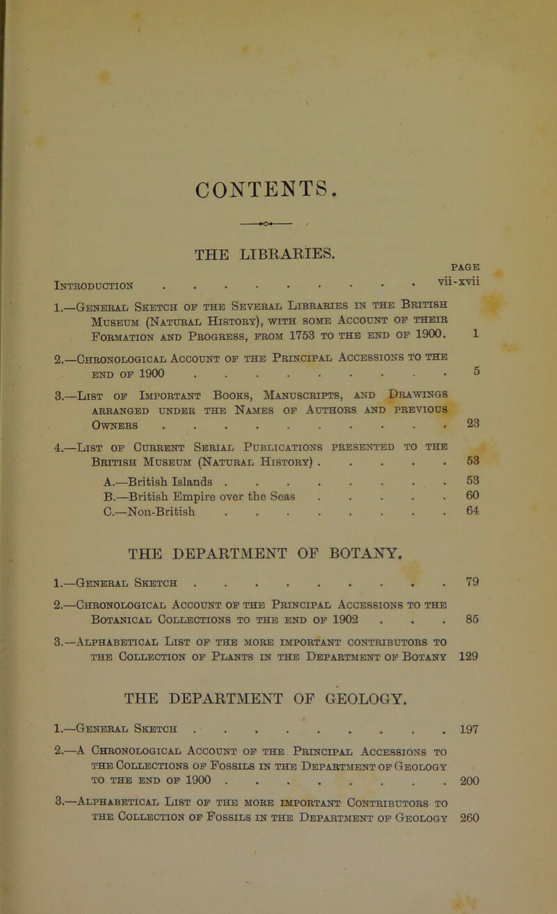 CONTENTS THE LIBRARIES. PAGE Introduction 1. —General Sketch op the Several Libraries in the British Museum (Natural History), with some Account op their Formation and Progress, from 1753 to the end op 1900. 1 2. —Chronological Account op the Principal Accessions to the END OP 1900 ......... 5 3. —List op Important Books, Manuscripts, and Drawings ARRANGED UNDER THE NaMES OP AUTHORS AND PREVIOUS Owners 23 4. —List op Current Serial Publications presented to the British Museum (Natural History) 53 A. —British Islands . . . . . . . . 53 B. —British Empire over the Seas ..... 60 C. —Non-British ........ 64 THE DEPARTMENT OF BOTANY. 1. —General Sketch 79 2. —Chronological Account op the Principal Accessions to the Botanical Collections to the end op 1902 ... 85 3. —Alphabetical List op the more important contributors to the Collection op Plants in the Department op Botany 129 THE DEPARTMENT OF GEOLOGY. 1. —General Sketch 197 2. —A Chronological Account op the Principal Accessions to THE Collections op Fossils in the Department op Geology TO THE END OP 1900 200 3. —Alphabetical List op the more important Contributors to THE Collection op Fossils in the Department op Geology 260