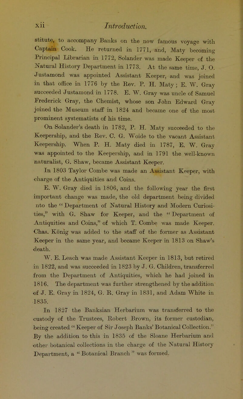 stitute, to accompany Banks on the now famous voyage with Captain Cook. He returned in 1771, and, Maty becoming Principal Librarian in lit2, Solander was made Keeper of the Natural History Department in 1773. At the same time, J. O. Justamond was appointed Assistant Keeper, and was joined in that office in 1776 by the Rev. P. H. Maty; E. W. Gray succeeded Justamond in 1778. E. W. Gray was uncle of Samuel Frederick Gray, the Chemist, whose son John Edward Gray joined the Museum staff in 1824 and became one of the most prominent systematists of his time. On Solander’s death in 1782, P. H. Maty succeeded to the Keepership, and the Rev. C. G. Woide to the vacant Assistant Keepership. When P. H. Maty died in 1787, E. W. Gray was appointed to the Keepership, and in 1791 the well-known naturalist, G. Shaw, became Assistant Keeper. In 1803 Taylor Combe was made an Assistant Keeper, with charge of the Antiquities and Coins. E. W. Gray died in 1806, and the following year the first important change was made, the old department being divided nto the “ Department of Natural History and Modern Curiosi- ties,” with G. Shaw for Keeper, and the “ Department of Antiquities and Coins,” of which T. Combe was made Keeper. Chas. Konig was added to the staff of the former as Assistant Keeper in the same year, and became Keeper in 1813 on Shaw’s death. A¥. E. Leach was made Assistant Keeper in 1813, but retii'ed in 1822, and was succeeded in 1823 by J. G. Children, transferred from the Department of Antiquities, which he had joined in 1816. The department was further strengthened by the addition of J. E. Gray in 1824, G. R. Gray in 1831, and Adam White in 1835. In 1827 the Banksian Herbarium was transferred to the custody of the Trustees, Robert Brown, its former custodian, being created “ Keeper of Sir Joseph Banks’ Botanical Collection.” By the addition to this in 1835 of the Sloane Herbarium and other botanical collections in the charge of the Natural History Department, a “ Botanical Branch ” was formed.