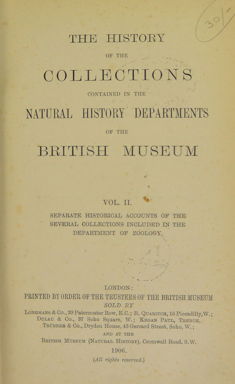 THE HISTOEY OF THE COLLEGTIONS i CONTAINED IN THE NATURAL HISTORY DEPARTMENTS OF THE BEITISH MUSEUM VOL. II. ^ SEPAEATE HISTORICAL ACCOUNTS OP THE SEVERAL COLLECTIONS INCLUDED IN THE DEPARTMENT OP ZOOLOGY.. LONDON; ' ’ PRINTED BY ORDER OF THE TRUSTEES OF THE BRITISH MUSEUM SOLD BY Longmans & Co., 39 Paternoster Row, E.C.; B. Quabitch, 15 Piccadilly, W.; Dulau & Co., 37 Soho Square, W.; Kbgan Paul, Tbench, Trubneh & Co., Dryden House, 43 Gerrard Street, Soho, W.; AND AT THE British Museum (Natural History), Cromwell Road, S.W. 1906. (All rights reserved.)