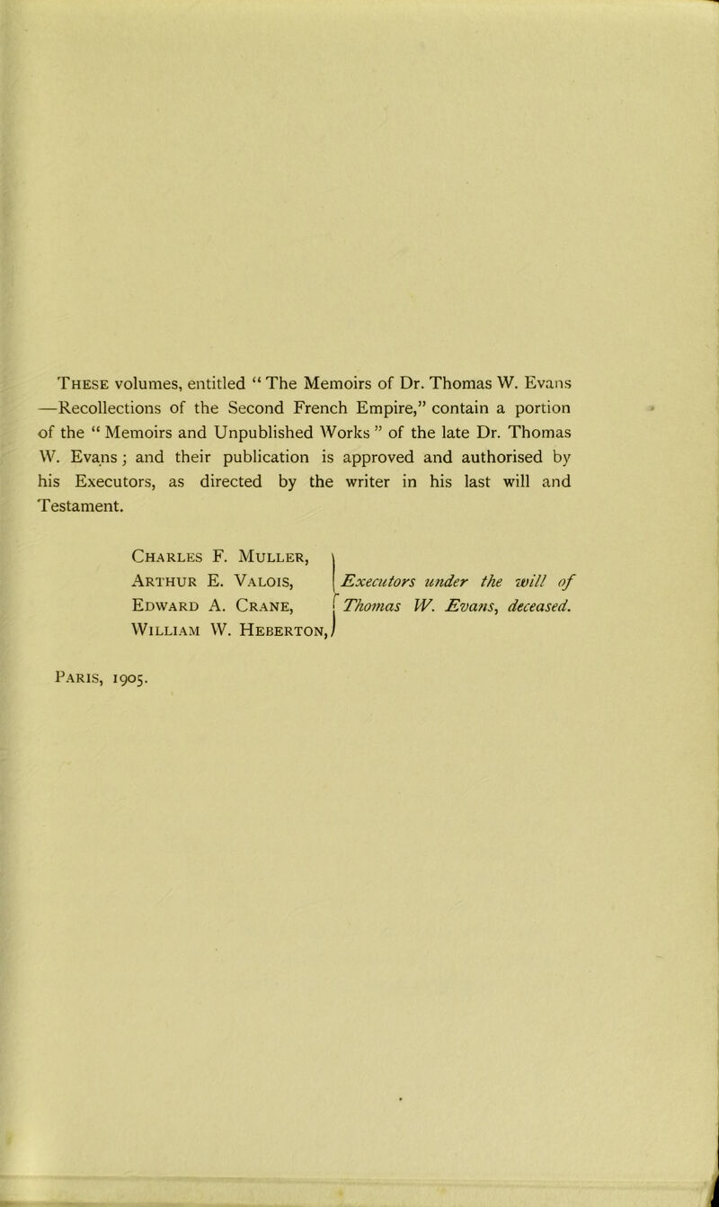 These volumes, entitled “ The Memoirs of Dr. Thomas W. Evans —Recollections of the Second French Empire,” contain a portion of the “ Memoirs and Unpublished Works ” of the late Dr. Thomas W. Evans ; and their publication is approved and authorised by his Executors, as directed by the writer in his last will and Testament. Charles F. Muller, Arthur E. Valois, Edward A. Crane, William W. Heberton, Executors under the will of j Thomas IV. Evans, deceased. Paris, 1905.