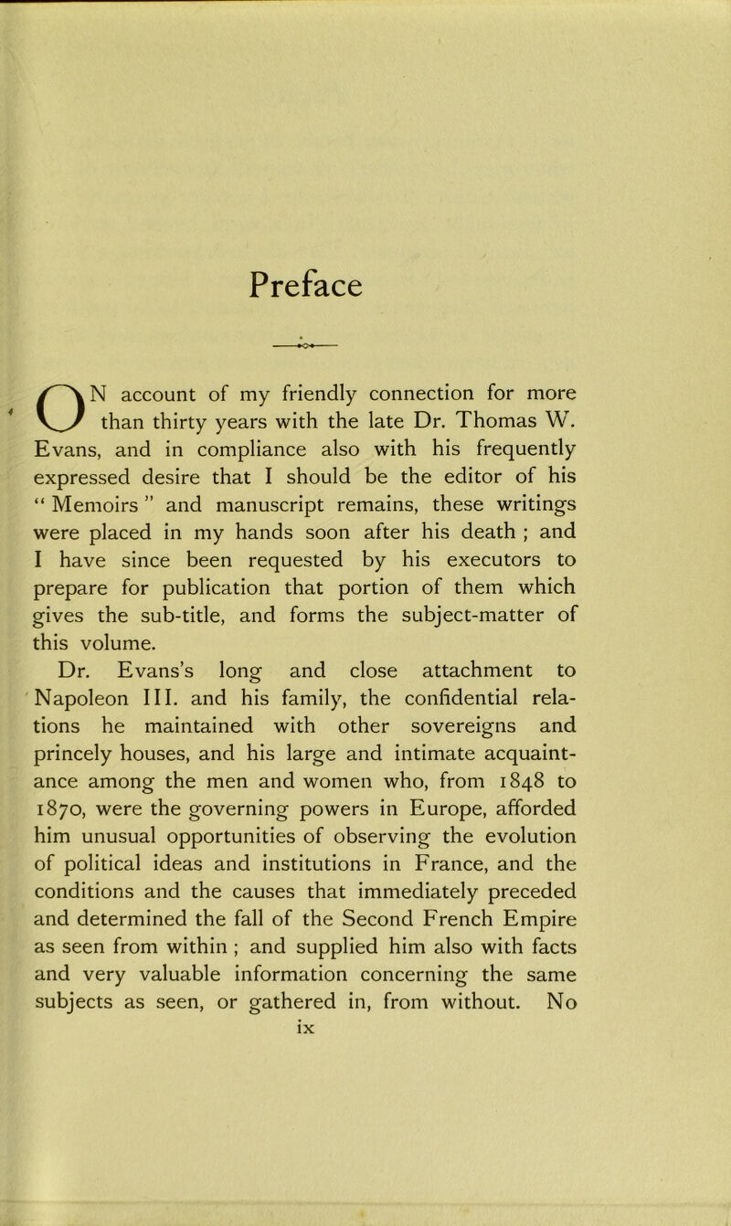 Preface ON account of my friendly connection for more than thirty years with the late Dr. Thomas W. Evans, and in compliance also with his frequently expressed desire that I should be the editor of his “ Memoirs ” and manuscript remains, these writings were placed in my hands soon after his death ; and I have since been requested by his executors to prepare for publication that portion of them which gives the sub-title, and forms the subject-matter of this volume. Dr. Evans’s long and close attachment to Napoleon III. and his family, the confidential rela- tions he maintained with other sovereigns and princely houses, and his large and intimate acquaint- ance among the men and women who, from 1848 to 1870, were the governing powers in Europe, afforded him unusual opportunities of observing the evolution of political ideas and institutions in France, and the conditions and the causes that immediately preceded and determined the fall of the Second French Empire as seen from within ; and supplied him also with facts and very valuable information concerning the same subjects as seen, or gathered in, from without. No