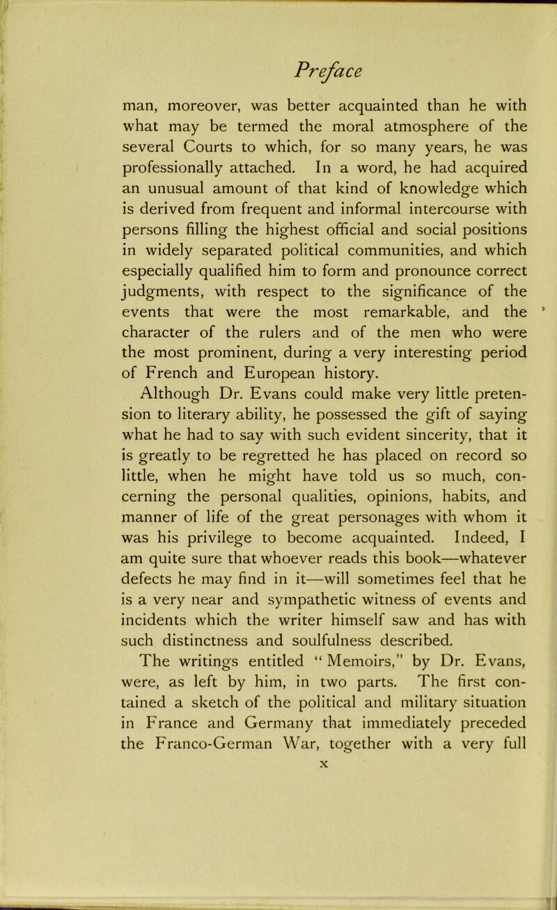 man, moreover, was better acquainted than he with what may be termed the moral atmosphere of the several Courts to which, for so many years, he was professionally attached. In a word, he had acquired an unusual amount of that kind of knowledge which is derived from frequent and informal intercourse with persons filling the highest official and social positions in widely separated political communities, and which especially qualified him to form and pronounce correct judgments, with respect to the significance of the events that were the most remarkable, and the character of the rulers and of the men who were the most prominent, during a very interesting period of French and European history. Although Dr. Evans could make very little preten- sion to literary ability, he possessed the gift of saying what he had to say with such evident sincerity, that it is greatly to be regretted he has placed on record so little, when he might have told us so much, con- cerning the personal qualities, opinions, habits, and manner of life of the great personages with whom it was his privilege to become acquainted. Indeed, I am quite sure that whoever reads this book—whatever defects he may find in it—will sometimes feel that he is a very near and sympathetic witness of events and incidents which the writer himself saw and has with such distinctness and soulfulness described. The writings entitled “ Memoirs,” by Dr. Evans, were, as left by him, in two parts. The first con- tained a sketch of the political and military situation in France and Germany that immediately preceded the Franco-German War, together with a very full