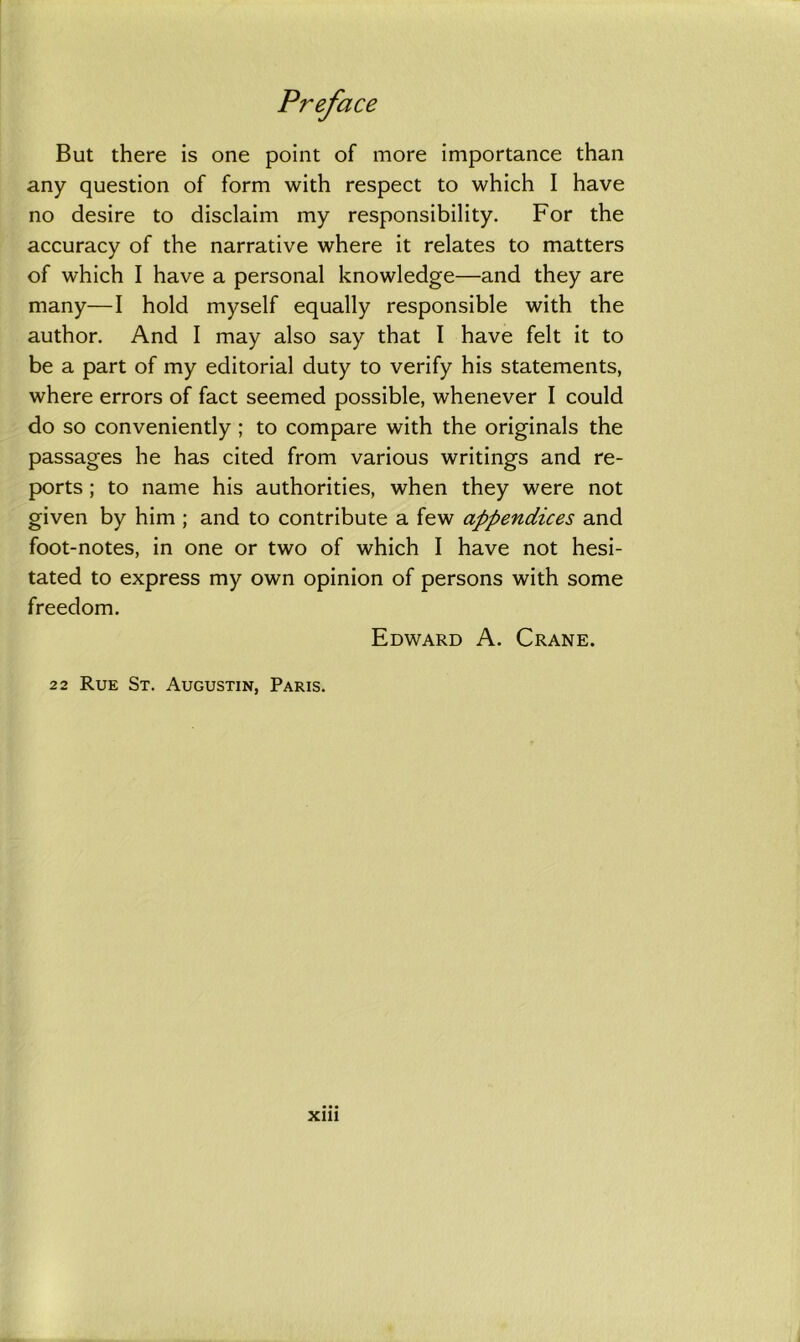 But there is one point of more importance than any question of form with respect to which I have no desire to disclaim my responsibility. For the accuracy of the narrative where it relates to matters of which I have a personal knowledge—and they are many—I hold myself equally responsible with the author. And I may also say that I have felt it to be a part of my editorial duty to verify his statements, where errors of fact seemed possible, whenever I could do so conveniently ; to compare with the originals the passages he has cited from various writings and re- ports ; to name his authorities, when they were not given by him ; and to contribute a few appendices and foot-notes, in one or two of which I have not hesi- tated to express my own opinion of persons with some freedom. Edward A. Crane. 22 Rue St. Augustin, Paris.