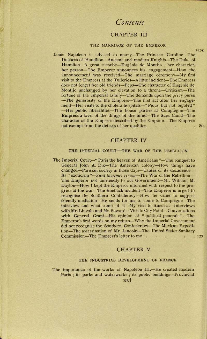 CHAPTER III THE MARRIAGE OF THE EMPEROR PAGE Louis Napoleon is advised to marry—The Princess Caroline—The Duchess of Hamilton—Ancient and modern Knights—The Duke of Hamilton—A great surprise—Eugenie de Montijo ; her character, her person—The Emperor announces his engagement—How the announcement was received—The marriage ceremony—My first visit to the Empress at the Tuileries—A little incident—The Empress does not forget her old friends—Pepa—The character of Eugenie de Montijo unchanged by her elevation to a throne—Criticism—The fortune of the Imperial family—The demands upon the privy purse —The generosity of the Empress—The first act after her engage- ment—Her visits to the cholera hospitals—“ Pious, but not bigoted ” —Her public liberalities—The house parties at Compiegne—The Empress a lover of the things of the mind—The Suez Canal—The character of the Empress described by the Emperor—The Empress not exempt from the defects of her qualities 80 CHAPTER IV THE IMPERIAL COURT—THE WAR OF THE REBELLION The Imperial Court—“ Paris the heaven of Americans ”—The banquet to General John A. Dix—The American colony—How things have changed—Parisian society in those days—Causes of its decadence— Its “ exoticism ”—Sunt lacrimct rerum—The War of the Rebellion— The Emperor not unfriendly to our Government—Mr. William M. Dayton—How I kept the Emperor informed with respect to the pro- gress of the war—The Roebuck incident—The Emperor is urged to recognise the Southern Confederacy—How he came to suggest friendly mediation—He sends for me to come to Compiegne —The interview and what came of it—My visit to America—Interviews with Mr. Lincoln and Mr. Seward—Visit to City Point—Conversations with General Grant—His opinion of “ political generals ’’—The Emperor’s first words on my return—Why the Imperial Government did not recognise the Southern Confederacy—The Mexican Expedi- tion—The assassination of Mr. Lincoln—The United States Sanitary Commission—The Empress’s letter to me 127 CHAPTER V THE INDUSTRIAL DEVELOPMENT OF FRANCE The importance of the works of Napoleon III.—He created modern Paris ; its parks and waterworks ; its public buildings—Provincial