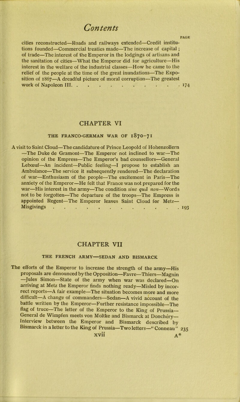 PAGE cities reconstructed—Roads and railways extended—Credit institu- tions founded—Commercial treaties made—The increase of capital; of trade—The interest of the Emperor in the lodgings of artisans and the sanitation of cities—What the Emperor did for agriculture—His interest in the welfare of the industrial classes—How he came to the relief of the people at the time of the great inundations—The Expo- sition of 1867—A dreadful picture of moral corruption—The greatest work of Napoleon III 174 CHAPTER VI THE FRANCO-GERMAN WAR OF 1870-71 A visit to Saint Cloud—The candidature of Prince Leopold of Hohenzollern —The Duke de Gramont—The Emperor not inclined to war—The opinion of the Empress—The Emperor’s bad counsellors—General Lebceuf—An incident—Public feeling—-I propose to establish an Ambulance—The service it subsequently rendered—The declaration of war—Enthusiasm of the people—The excitement in Paris—The anxiety of the Emperor—He felt that France was not prepared for the war—His interest in the army—The condition sine qua non—Words not to be forgotten—The departure of the troops—The Empress is appointed Regent—The Emperor leaves Saint Cloud for Metz— Misgivings 193 CHAPTER VII THE FRENCH ARMY—SEDAN AND BISMARCK The efforts of the Emperor to increase the strength of the army—His proposals are denounced by the Opposition—-Favre—Thiers—Magnin —Jules Simon—State of the army when war was declared—On arriving at Metz the Emperor finds nothing ready—Misled by incor- rect reports—A fair example—The situation becomes more and more difficult—A change of commanders—Sedan—A vivid account of the battle written by the Emperor—Further resistance impossible—The flag of truce—The letter of the Emperor to the King of Prussia- General de Wimpfen meets von Moltke and Bismarck at Donchery— Interview between the Emperor and Bismarck described by Bismarck in a letter to the King of Prussia—Two letters— Conneau ” 235