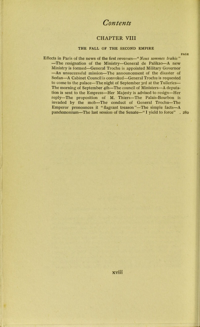 CHAPTER VIII THE FALL OF THE SECOND EMPIRE PAGE Effects in Paris of the news of the first reverses—“ Nous sommes trains ” —The resignation of the Ministry—General de Palikao—A new Ministry is formed—General Trochu is appointed Military Governor —An unsuccessful mission—The announcement of the disaster of Sedan—A Cabinet Council is convoked—General Trochu is requested to come to the palace—The night of September 3rd at the Tuileries— The morning of September 4th—The council of Ministers—A deputa- tion is sent to the Empress—Her Majesty is advised to resign—Her reply—The proposition of M. Thiers—The Palais-Bourbon is invaded by the mob—The conduct of General Trochu—The Emperor pronounces it “ flagrant treason ”—The simple facts—A pandemonium—The last session of the Senate—“ I yield to force” . 280 xvi n