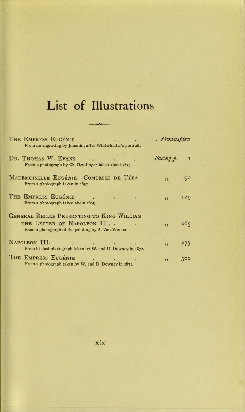 List of Illustrations The Empress Eugenie From an engraving by Jouanin, after Winterhalter’s portrait. . Frontispiece Dr. Thomas W. Evans From a photograph by Ch. Reutlinger taken about 1875. Facing p. i Mademoiselle Eugenie—Comtesse de Teba From a photograph taken in 1852. „ 9° The Empress Eugenie From a photograph taken about 1865. „ 129 General Reille Presenting to King William the Letter of Napoleon III. . From a photograph of the painting by A. Von Werner. „ 265 Napoleon III. .... From his last photograph taken by W. and D. Downey in 1872. „ 277 The Empress Eugenie From a photograph taken by W. and D. Downey in 1871. » 3°°