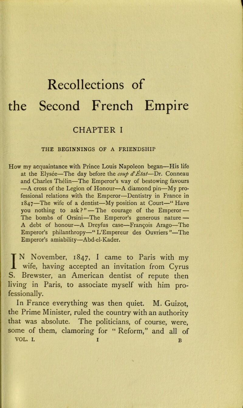 Recollections of the Second French Empire CHAPTER I THE BEGINNINGS OF A FRIENDSHIP How my acquaintance with Prince Louis Napoleon began—His life at the Elysee—The day before the coup cTEtat—Dr. Conneau and Charles Thelin—The Emperor’s way of bestowing favours —A cross of the Legion of Honour—A diamond pin—My pro- fessional relations with the Emperor—Dentistry in France in 1847—The wife of a dentist—My position at Court—“ Have you nothing to ask ? ” — The courage of the Emperor — The bombs of Orsini—The Emperor’s generous nature — A debt of honour—A Dreyfus case—Fran£ois Arago—The Emperor’s philanthropy—“ L’Empereur des Ouvriers ”—The Emperor’s amiability—Abd-el-Kader. IN November, 1847, I came to Paris with my wife, having accepted an invitation from Cyrus S. Brewster, an American dentist of repute then living in Paris, to associate myself with him pro- fessionally. In France everything was then quiet. M. Guizot, the Prime Minister, ruled the country with an authority that was absolute. The politicians, of course, were, some of them, clamoring for “ Reform,” and all of