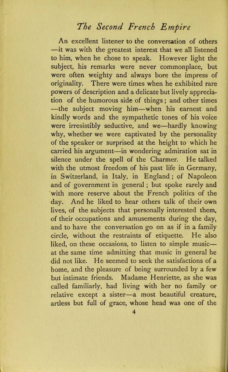 An excellent listener to the conversation of others —it was with the greatest interest that we all listened to him, when he chose to speak. However light the subject, his remarks were never commonplace, but were often weighty and always bore the impress of originality. There were times when he exhibited rare powers of description and a delicate but lively apprecia- tion of the humorous side of things ; and other times —the subject moving him—when his earnest and kindly words and the sympathetic tones of his voice were irresistibly seductive, and we—hardly knowing why, whether we were captivated by the personality of the speaker or surprised at the height to which he carried his argument—in wondering admiration sat in silence under the spell of the Charmer. He talked with the utmost freedom of his past life in Germany, in Switzerland, in Italy, in England ; of Napoleon and of government in general ; but spoke rarely and with more reserve about the French politics of the day. And he liked to hear others talk of their own lives, of the subjects that personally interested them, of their occupations and amusements during the day, and to have the conversation go on as if in a family circle, without the restraints of etiquette. He also liked, on these occasions, to listen to simple music— at the same time admitting that music in general he did not like. He seemed to seek the satisfactions of a home, and the pleasure of being surrounded by a few but intimate friends. Madame Henriette, as she was called familiarly, had living with her no family or relative except a sister—a most beautiful creature, artless but full of grace, whose head was one of the