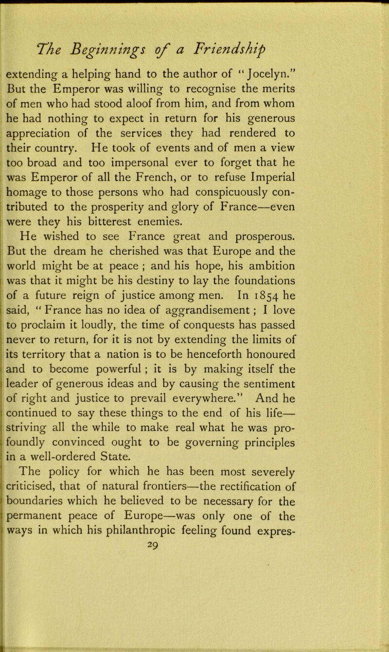 extending a helping hand to the author of “ Jocelyn.” But the Emperor was willing to recognise the merits of men who had stood aloof from him, and from whom he had nothing to expect in return for his generous appreciation of the services they had rendered to their country. He took of events and of men a view too broad and too impersonal ever to forget that he was Emperor of all the French, or to refuse Imperial homage to those persons who had conspicuously con- tributed to the prosperity and glory of France—even were they his bitterest enemies. He wished to see France great and prosperous. But the dream he cherished was that Europe and the world might be at peace ; and his hope, his ambition was that it might be his destiny to lay the foundations of a future reign of justice among men. In 1854 he said, “ France has no idea of aggrandisement; I love to proclaim it loudly, the time of conquests has passed never to return, for it is not by extending the limits of its territory that a nation is to be henceforth honoured and to become powerful ; it is by making itself the leader of generous ideas and by causing the sentiment of right and justice to prevail everywhere.” And he continued to say these things to the end of his life— striving all the while to make real what he was pro- foundly convinced ought to be governing principles in a well-ordered State. The policy for which he has been most severely criticised, that of natural frontiers—the rectification of boundaries which he believed to be necessary for the permanent peace of Europe—was only one of the ways in which his philanthropic feeling found expres-