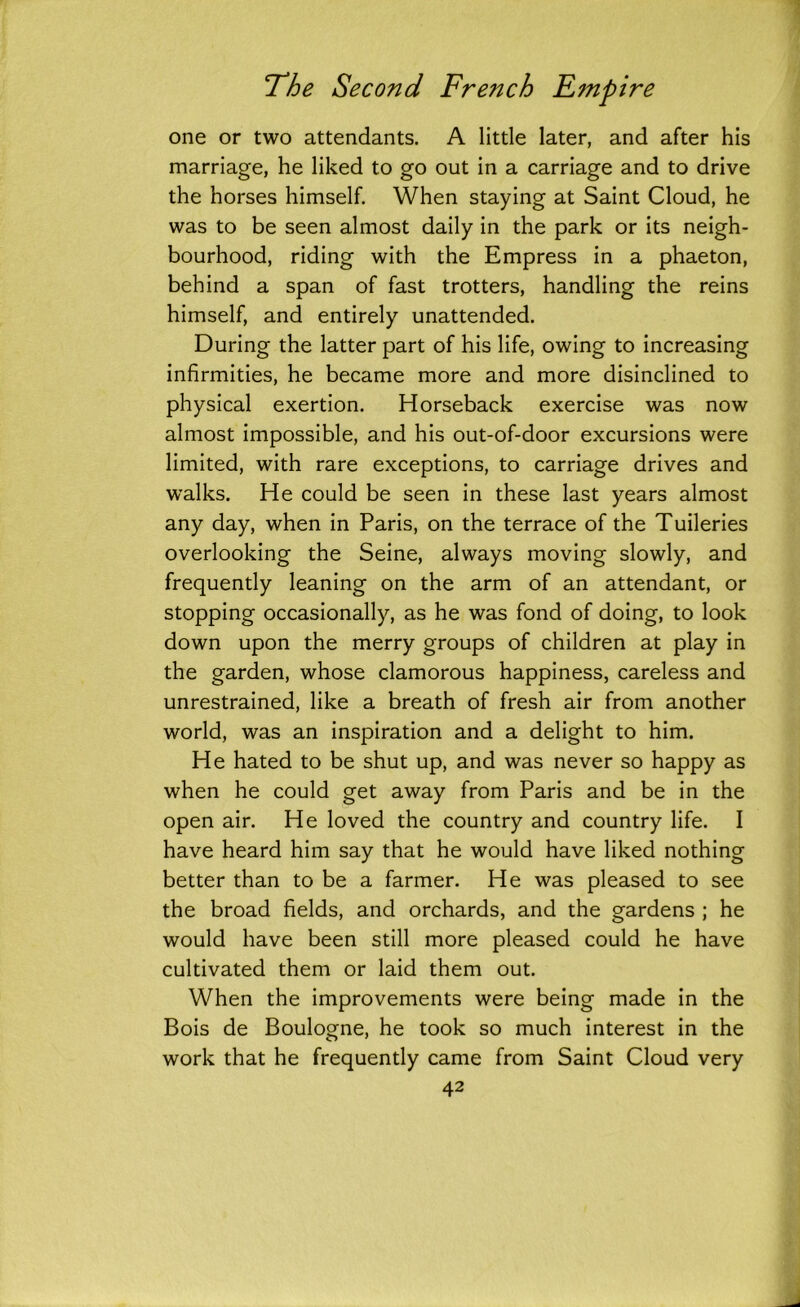 one or two attendants. A little later, and after his marriage, he liked to go out in a carriage and to drive the horses himself. When staying at Saint Cloud, he was to be seen almost daily in the park or its neigh- bourhood, riding with the Empress in a phaeton, behind a span of fast trotters, handling the reins himself, and entirely unattended. During the latter part of his life, owing to increasing infirmities, he became more and more disinclined to physical exertion. Horseback exercise was now almost impossible, and his out-of-door excursions were limited, with rare exceptions, to carriage drives and walks. He could be seen in these last years almost any day, when in Paris, on the terrace of the Tuileries overlooking the Seine, always moving slowly, and frequently leaning on the arm of an attendant, or stopping occasionally, as he was fond of doing, to look down upon the merry groups of children at play in the garden, whose clamorous happiness, careless and unrestrained, like a breath of fresh air from another world, was an inspiration and a delight to him. He hated to be shut up, and was never so happy as when he could get away from Paris and be in the open air. He loved the country and country life. I have heard him say that he would have liked nothing better than to be a farmer. He was pleased to see the broad fields, and orchards, and the gardens ; he would have been still more pleased could he have cultivated them or laid them out. When the improvements were being made in the Bois de Boulogne, he took so much interest in the work that he frequently came from Saint Cloud very