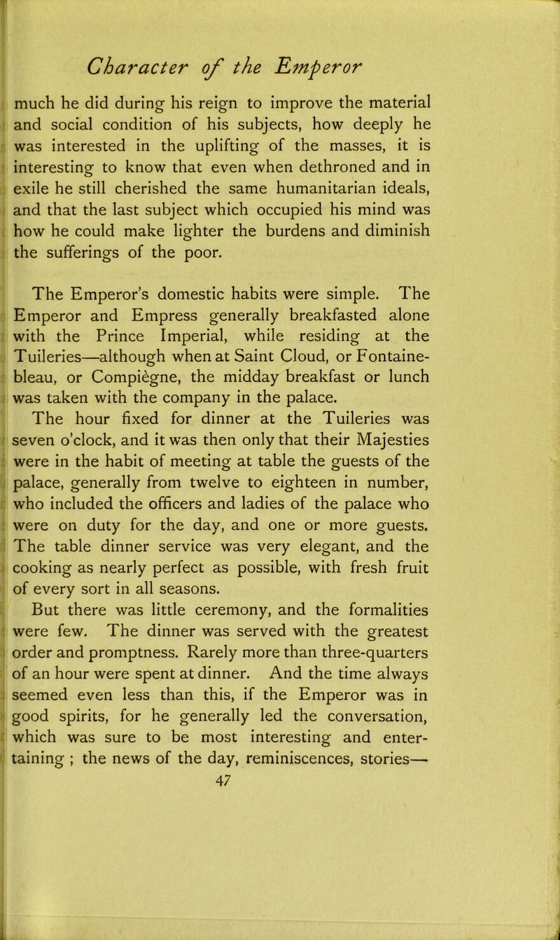 much he did during his reign to improve the material and social condition of his subjects, how deeply he was interested in the uplifting of the masses, it is interesting to know that even when dethroned and in exile he still cherished the same humanitarian ideals, and that the last subject which occupied his mind was how he could make lighter the burdens and diminish the sufferings of the poor. The Emperor’s domestic habits were simple. The Emperor and Empress generally breakfasted alone with the Prince Imperial, while residing at the Tuileries—although when at Saint Cloud, or Fontaine- bleau, or Compiegne, the midday breakfast or lunch was taken with the company in the palace. The hour fixed for dinner at the Tuileries was seven o’clock, and it was then only that their Majesties were in the habit of meeting at table the guests of the palace, generally from twelve to eighteen in number, who included the officers and ladies of the palace who were on duty for the day, and one or more guests. The table dinner service was very elegant, and the cooking as nearly perfect as possible, with fresh fruit of every sort in all seasons. But there was little ceremony, and the formalities were few. The dinner was served with the greatest order and promptness. Rarely more than three-quarters of an hour were spent at dinner. And the time always seemed even less than this, if the Emperor was in good spirits, for he generally led the conversation, which was sure to be most interesting and enter- taining ; the news of the day, reminiscences, stories—