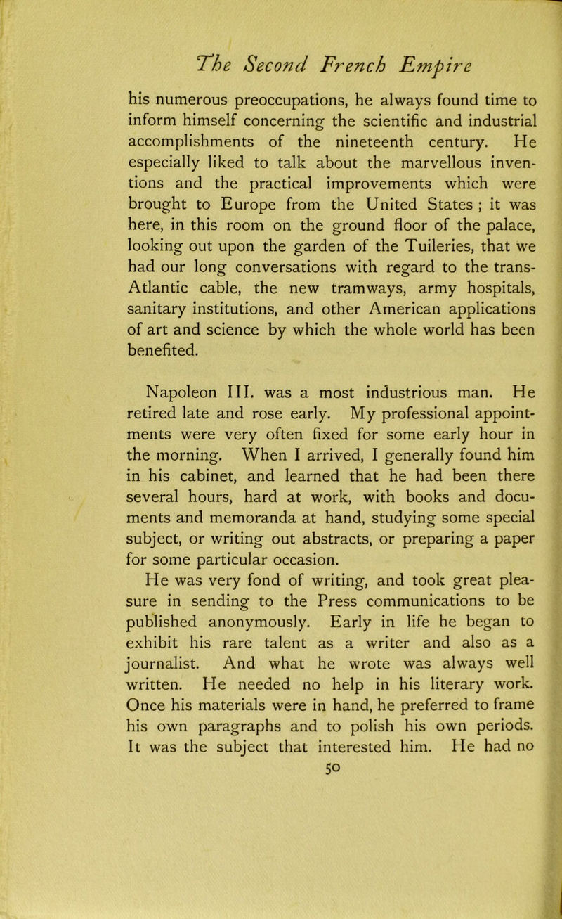 his numerous preoccupations, he always found time to inform himself concerning the scientific and industrial accomplishments of the nineteenth century. He especially liked to talk about the marvellous inven- tions and the practical improvements which were brought to Europe from the United States ; it was here, in this room on the ground floor of the palace, looking out upon the garden of the Tuileries, that we had our long conversations with regard to the trans- Atlantic cable, the new tramways, army hospitals, sanitary institutions, and other American applications of art and science by which the whole world has been benefited. Napoleon III. was a most industrious man. He retired late and rose early. My professional appoint- ments were very often fixed for some early hour in the morning. When I arrived, I generally found him in his cabinet, and learned that he had been there several hours, hard at work, with books and docu- ments and memoranda at hand, studying some special subject, or writing out abstracts, or preparing a paper for some particular occasion. He was very fond of writing, and took great plea- sure in sending to the Press communications to be published anonymously. Early in life he began to exhibit his rare talent as a writer and also as a journalist. And what he wrote was always well written. He needed no help in his literary work. Once his materials were in hand, he preferred to frame his own paragraphs and to polish his own periods. It was the subject that interested him. He had no