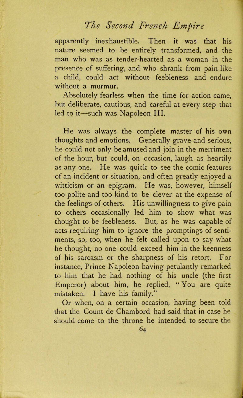 apparently inexhaustible. Then it was that his nature seemed to be entirely transformed, and the man who was as tender-hearted as a woman in the presence of suffering, and who shrank from pain like a child, could act without feebleness and endure without a murmur. Absolutely fearless when the time for action came, but deliberate, cautious, and careful at every step that led to it—such was Napoleon III. He was always the complete master of his own thoughts and emotions. Generally grave and serious, he could not only be amused and join in the merriment of the hour, but could, on occasion, laugh as heartily as any one. He was quick to see the comic features of an incident or situation, and often greatly enjoyed a witticism or an epigram. He was, however, himself too polite and too kind to be clever at the expense of the feelings of others. His unwillingness to give pain to others occasionally led him to show what was thought to be feebleness. But, as he was capable of acts requiring him to ignore the promptings of senti- ments, so, too, when he felt called upon to say what he thought, no one could exceed him in the keenness of his sarcasm or the sharpness of his retort. For instance, Prince Napoleon having petulantly remarked to him that he had nothing of his uncle (the first Emperor) about him, he replied, “You are quite mistaken. I have his family.” Or when, on a certain occasion, having been told that the Count de Chambord had said that in case he should come to the throne he intended to secure the