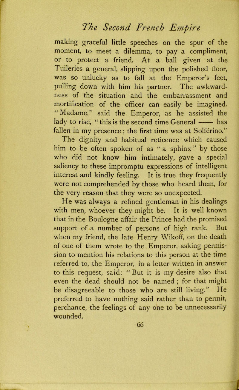 making graceful little speeches on the spur of the moment, to meet a dilemma, to pay a compliment, or to protect a friend. At a ball given at the Tuileries a general, slipping upon the polished floor, was so unlucky as to fall at the Emperor’s feet, pulling down with him his partner. The awkward- ness of the situation and the embarrassment and mortification of the officer can easily be imagined. “Madame,” said the Emperor, as he assisted the lady to rise, “ this is the second time General has fallen in my presence ; the first time was at Solferino.” The dignity and habitual reticence which caused him to be often spoken of as “a sphinx ” by those who did not know him intimately, gave a special saliency to these impromptu expressions of intelligent interest and kindly feeling. It is true they frequently were not comprehended by those who heard them, for the very reason that they were so unexpected. He was always a refined gentleman in his dealings with men, whoever they might be. It is well known that in the Boulogne affair the Prince had the promised support of a number of persons of high rank. But when my friend, the late Henry Wikoff, on the death of one of them wrote to the Emperor, asking permis- sion to mention his relations to this person at the time referred to, the Emperor, in a letter written in answer to this request, said: “But it is my desire also that even the dead should not be named ; for that might be disagreeable to those who are still living.” He preferred to have nothing said rather than to permit, perchance, the feelings of any one to be unnecessarily wounded.