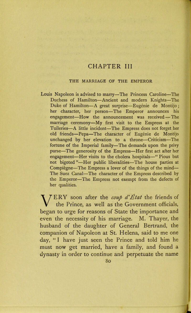 CHAPTER III THE MARRIAGE OF THE EMPEROR Louis Napoleon is advised to marry—The Princess Caroline—The Duchess of Hamilton—Ancient and modern Knights—The Duke of Hamilton—A great surprise—Eugenie de Montijo ; her character, her person—The Emperor announces his engagement—How the announcement was received — The marriage ceremony—My first visit to the Empress at the Tuileries—A little incident—The Empress does not forget her old friends—Pepa—The character of Eugenie de Montijo unchanged by her elevation to a throne—Criticism—The fortune of the Imperial family—The demands upon the privy purse—The generosity of the Empress—Her first act after her engagement—Her visits to the cholera hospitals—“ Pious but not bigoted ”—Her public liberalities—The house parties at Compiegne—The Empress a lover of the things of the mind— The Suez Canal—The character of the Empress described by the Emperor—The Empress not exempt from the defects of her qualities. VERY soon after the coup aEtat the friends of the Prince, as well as the Government officials, began to urge for reasons of State the importance and even the necessity of his marriage. M. Thayer, the husband of the daughter of General Bertrand, the companion of Napoleon at St. Helena, said to me one day, “ I have just seen the Prince and told him he must now get married, have a family, and found a dynasty in order to continue and perpetuate the name So