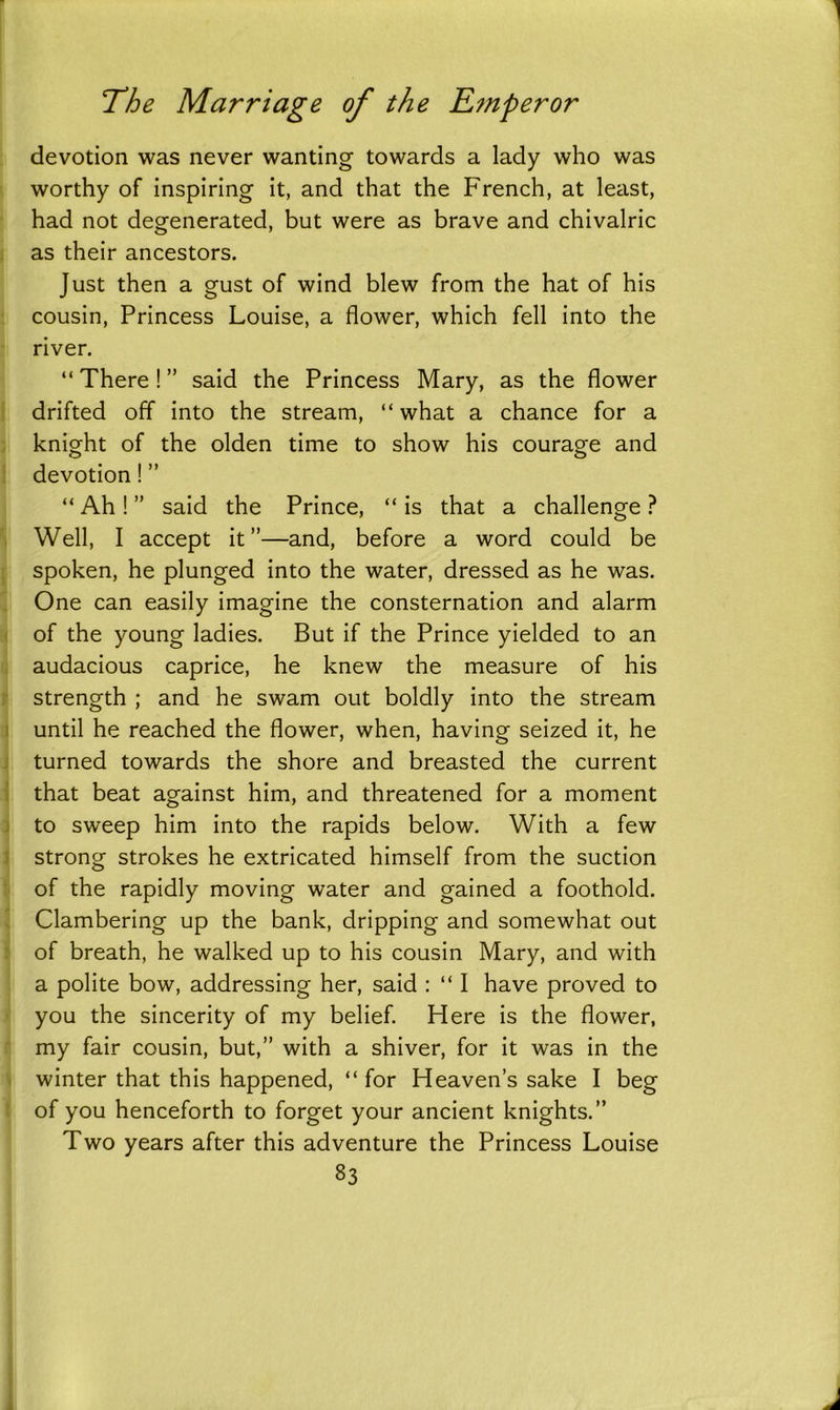 devotion was never wanting towards a lady who was worthy of inspiring it, and that the French, at least, had not degenerated, but were as brave and chivalric as their ancestors. Just then a gust of wind blew from the hat of his cousin, Princess Louise, a flower, which fell into the river. “There!” said the Princess Mary, as the flower drifted off into the stream, “ what a chance for a knight of the olden time to show his courage and devotion ! ” “ Ah ! ” said the Prince, “ is that a challenge ? Well, I accept it”—and, before a word could be spoken, he plunged into the water, dressed as he was. One can easily imagine the consternation and alarm of the young ladies. But if the Prince yielded to an audacious caprice, he knew the measure of his strength ; and he swam out boldly into the stream until he reached the flower, when, having seized it, he turned towards the shore and breasted the current that beat against him, and threatened for a moment to sweep him into the rapids below. With a few strong strokes he extricated himself from the suction of the rapidly moving water and gained a foothold. Clambering up the bank, dripping and somewhat out of breath, he walked up to his cousin Mary, and with a polite bow, addressing her, said : “ 1 have proved to you the sincerity of my belief. Here is the flower, my fair cousin, but,” with a shiver, for it was in the winter that this happened, “ for Heaven’s sake I beg of you henceforth to forget your ancient knights.” Two years after this adventure the Princess Louise