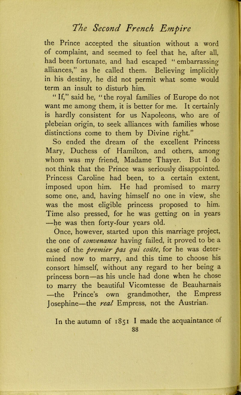 the Prince accepted the situation without a word of complaint, and seemed to feel that he, after all, had been fortunate, and had escaped “ embarrassing alliances,” as he called them. Believing implicitly in his destiny, he did not permit what some would term an insult to disturb him. “ If,” said he, “the royal families of Europe do not want me among them, it is better for me. It certainly is hardly consistent for us Napoleons, who are of plebeian origin, to seek alliances with families whose distinctions come to them by Divine right.” So ended the dream of the excellent Princess Mary, Duchess of Hamilton, and others, among whom was my friend, Madame Thayer. But I do not think that the Prince was seriously disappointed. Princess Caroline had been, to a certain extent, imposed upon him. He had promised to marry some one, and, having himself no one in view, she was the most eligible princess proposed to him. Time also pressed, for he was getting on in years —he was then forty-four years old. Once, however, started upon this marriage project, the one of convenance having failed, it proved to be a case of the premier pas qtii coute, for he was deter- mined now to marry, and this time to choose his consort himself, without any regard to her being a princess born—as his uncle had done when he chose to marry the beautiful Vicomtesse de Beauharnais —the Prince’s own grandmother, the Empress Josephine—the real Empress, not the Austrian. In the autumn of 1851 I made the acquaintance of