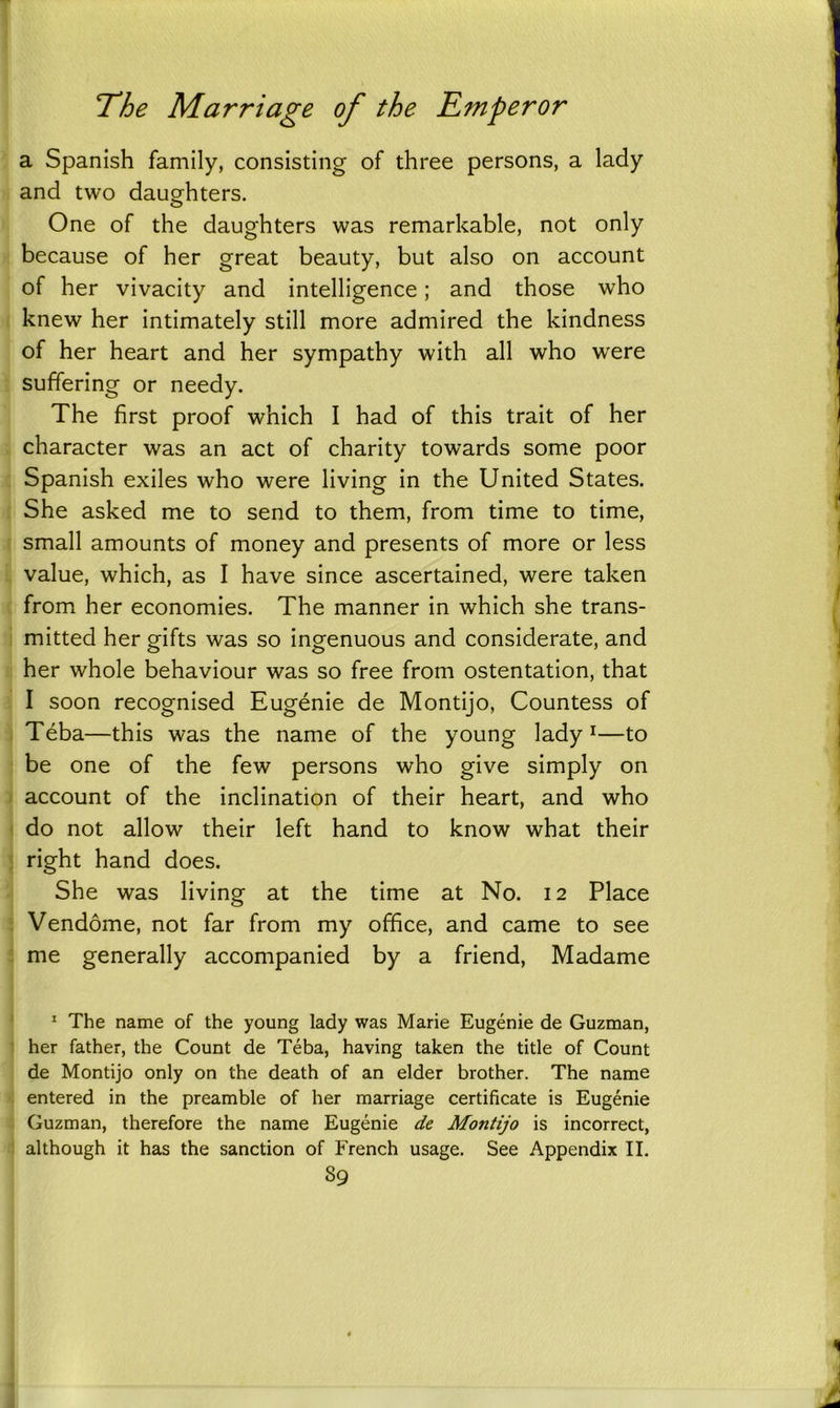 a Spanish family, consisting of three persons, a lady and two daughters. o One of the daughters was remarkable, not only because of her great beauty, but also on account of her vivacity and intelligence; and those who knew her intimately still more admired the kindness of her heart and her sympathy with all who were suffering or needy. The first proof which I had of this trait of her character was an act of charity towards some poor Spanish exiles who were living in the United States. She asked me to send to them, from time to time, small amounts of money and presents of more or less value, which, as I have since ascertained, were taken from her economies. The manner in which she trans- mitted her gifts was so ingenuous and considerate, and her whole behaviour was so free from ostentation, that I soon recognised Eugenie de Montijo, Countess of Teba—this was the name of the young lady1—to be one of the few persons who give simply on account of the inclination of their heart, and who do not allow their left hand to know what their right hand does. She was living at the time at No. 12 Place Vendome, not far from my office, and came to see me generally accompanied by a friend, Madame 1 The name of the young lady was Marie Eugenie de Guzman, her father, the Count de Teba, having taken the title of Count de Montijo only on the death of an elder brother. The name entered in the preamble of her marriage certificate is Eugenie Guzman, therefore the name Eugenie de Montijo is incorrect, although it has the sanction of French usage. See Appendix II. S9