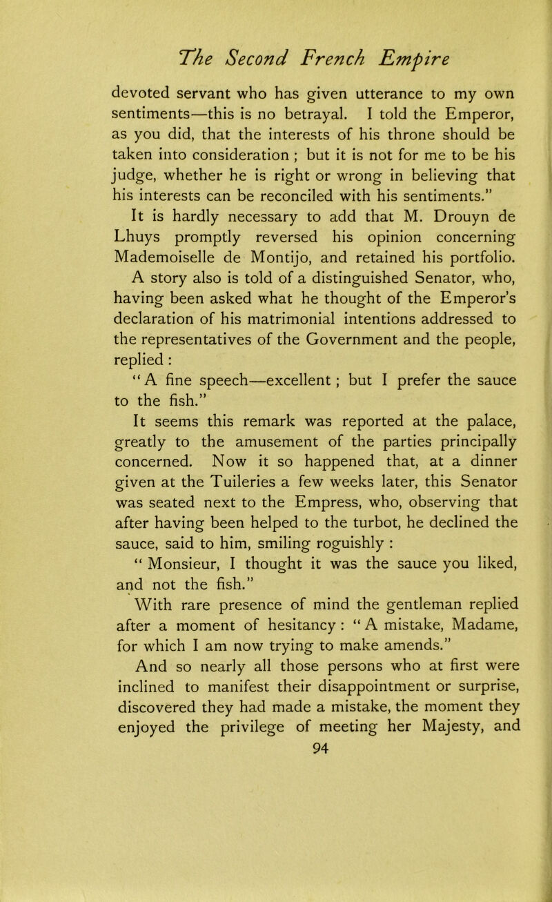 devoted servant who has given utterance to my own sentiments—this is no betrayal. I told the Emperor, as you did, that the interests of his throne should be taken into consideration ; but it is not for me to be his judge, whether he is right or wrong in believing that his interests can be reconciled with his sentiments.” It is hardly necessary to add that M. Drouyn de Lhuys promptly reversed his opinion concerning Mademoiselle de Montijo, and retained his portfolio. A story also is told of a distinguished Senator, who, having been asked what he thought of the Emperor’s declaration of his matrimonial intentions addressed to the representatives of the Government and the people, replied : “A fine speech—excellent; but I prefer the sauce to the fish.” It seems this remark was reported at the palace, greatly to the amusement of the parties principally concerned. Now it so happened that, at a dinner given at the Tuileries a few weeks later, this Senator was seated next to the Empress, who, observing that after having been helped to the turbot, he declined the sauce, said to him, smiling roguishly : “ Monsieur, I thought it was the sauce you liked, and not the fish.” With rare presence of mind the gentleman replied after a moment of hesitancy : “ A mistake, Madame, for which I am now trying to make amends.” And so nearly all those persons who at first were inclined to manifest their disappointment or surprise, discovered they had made a mistake, the moment they enjoyed the privilege of meeting her Majesty, and