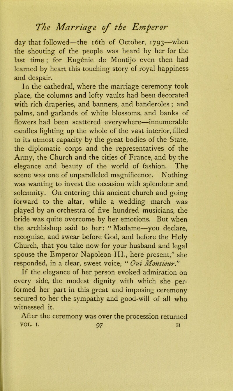 day that followed—the 16th of October, 1793—when the shouting of the people was heard by her for the last time ; for Eugdnie de Montijo even then had learned by heart this touching story of royal happiness and despair. In the cathedral, where the marriage ceremony took place, the columns and lofty vaults had been decorated with rich draperies, and banners, and banderoles ; and palms, and garlands of white blossoms, and banks of flowers had been scattered everywhere—innumerable candles lighting up the whole of the vast interior, filled to its utmost capacity by the great bodies of the State, the diplomatic corps and the representatives of the Army, the Church and the cities of France, and by the elegance and beauty of the world of fashion. The scene was one of unparalleled magnificence. Nothing was wanting to invest the occasion with splendour and solemnity. On entering this ancient church and going forward to the altar, while a wedding march was played by an orchestra of five hundred musicians, the bride was quite overcome by her emotions. But when the archbishop said to her: “Madame—you declare, recognise, and swear before God, and before the Holy Church, that you take now for your husband and legal spouse the Emperor Napoleon III., here present,” she responded, in a clear, sweet voice, “ Oui Monsieur.” If the elegance of her person evoked admiration on every side, the modest dignity with which she per- formed her part in this great and imposing ceremony secured to her the sympathy and good-will of all who witnessed it. After the ceremony was over the procession returned