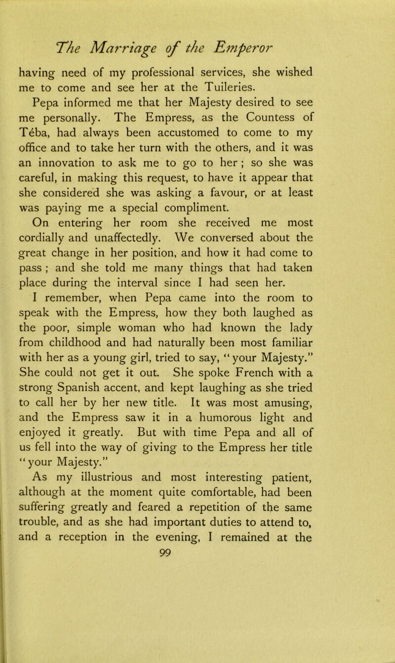 having need of my professional services, she wished me to come and see her at the Tuileries. Pepa informed me that her Majesty desired to see me personally. The Empress, as the Countess of Teba, had always been accustomed to come to my office and to take her turn with the others, and it was an innovation to ask me to go to her ; so she was careful, in making this request, to have it appear that she considered she was asking a favour, or at least was paying me a special compliment. On entering her room she received me most cordially and unaffectedly. We conversed about the great change in her position, and how it had come to pass ; and she told me many things that had taken place during the interval since I had seen her. I remember, when Pepa came into the room to speak with the Empress, how they both laughed as the poor, simple woman who had known the lady from childhood and had naturally been most familiar with her as a young girl, tried to say, “ your Majesty.” She could not get it out. She spoke French with a strong Spanish accent, and kept laughing as she tried to call her by her new title. It was most amusing, and the Empress saw it in a humorous light and enjoyed it greatly. But with time Pepa and all of us fell into the way of giving to the Empress her title “your Majesty.” As my illustrious and most interesting patient, although at the moment quite comfortable, had been suffering greatly and feared a repetition of the same trouble, and as she had important duties to attend to, and a reception in the evening, I remained at the