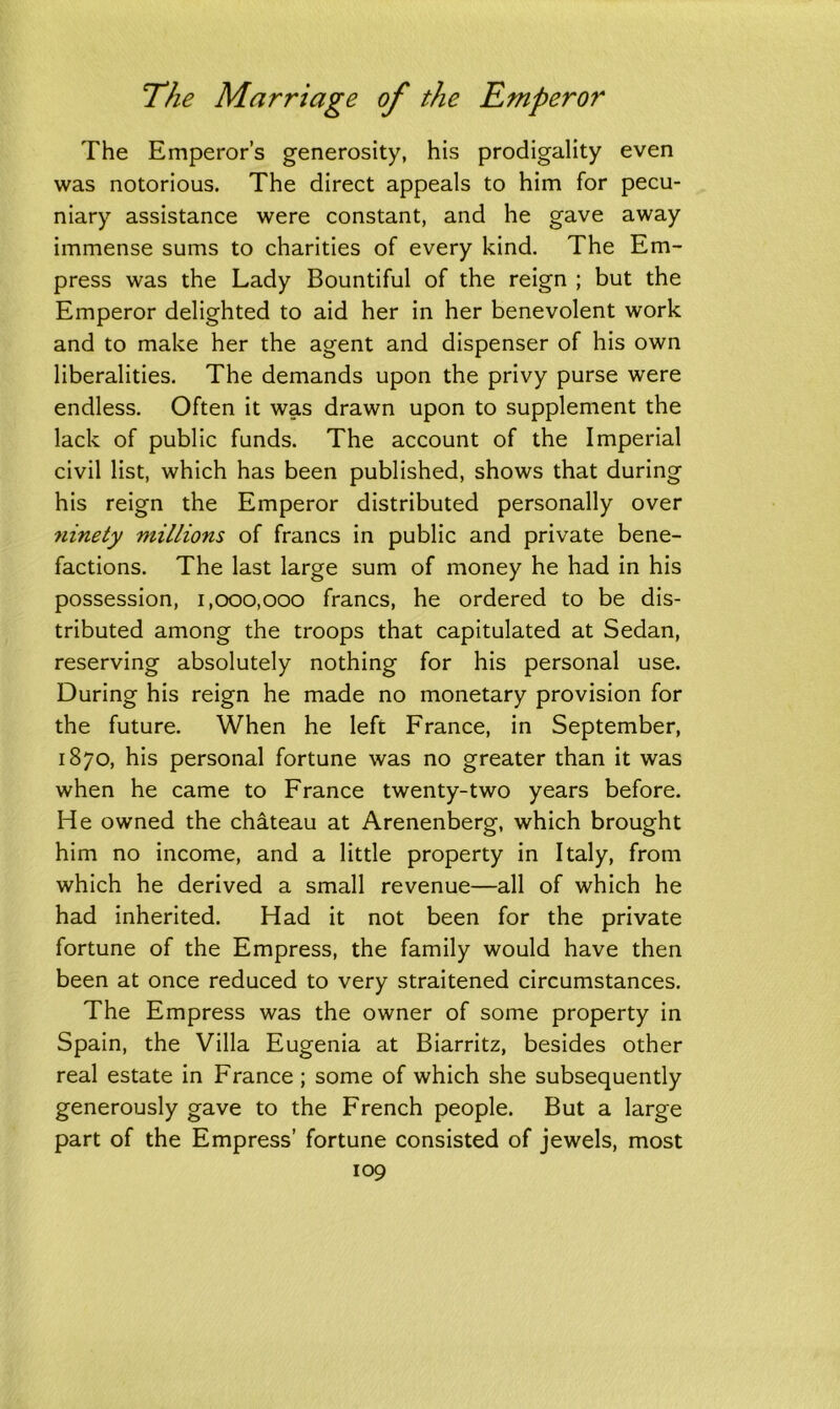 The Emperor’s generosity, his prodigality even was notorious. The direct appeals to him for pecu- niary assistance were constant, and he gave away immense sums to charities of every kind. The Em- press was the Lady Bountiful of the reign ; but the Emperor delighted to aid her in her benevolent work and to make her the agent and dispenser of his own liberalities. The demands upon the privy purse were endless. Often it was drawn upon to supplement the lack of public funds. The account of the Imperial civil list, which has been published, shows that during his reign the Emperor distributed personally over ninety millions of francs in public and private bene- factions. The last large sum of money he had in his possession, 1,000,000 francs, he ordered to be dis- tributed among the troops that capitulated at Sedan, reserving absolutely nothing for his personal use. During his reign he made no monetary provision for the future. When he left France, in September, 1870, his personal fortune was no greater than it was when he came to France twenty-two years before. He owned the chateau at Arenenberg, which brought him no income, and a little property in Italy, from which he derived a small revenue—all of which he had inherited. Had it not been for the private fortune of the Empress, the family would have then been at once reduced to very straitened circumstances. The Empress was the owner of some property in Spain, the Villa Eugenia at Biarritz, besides other real estate in France ; some of which she subsequently generously gave to the French people. But a large part of the Empress’ fortune consisted of jewels, most