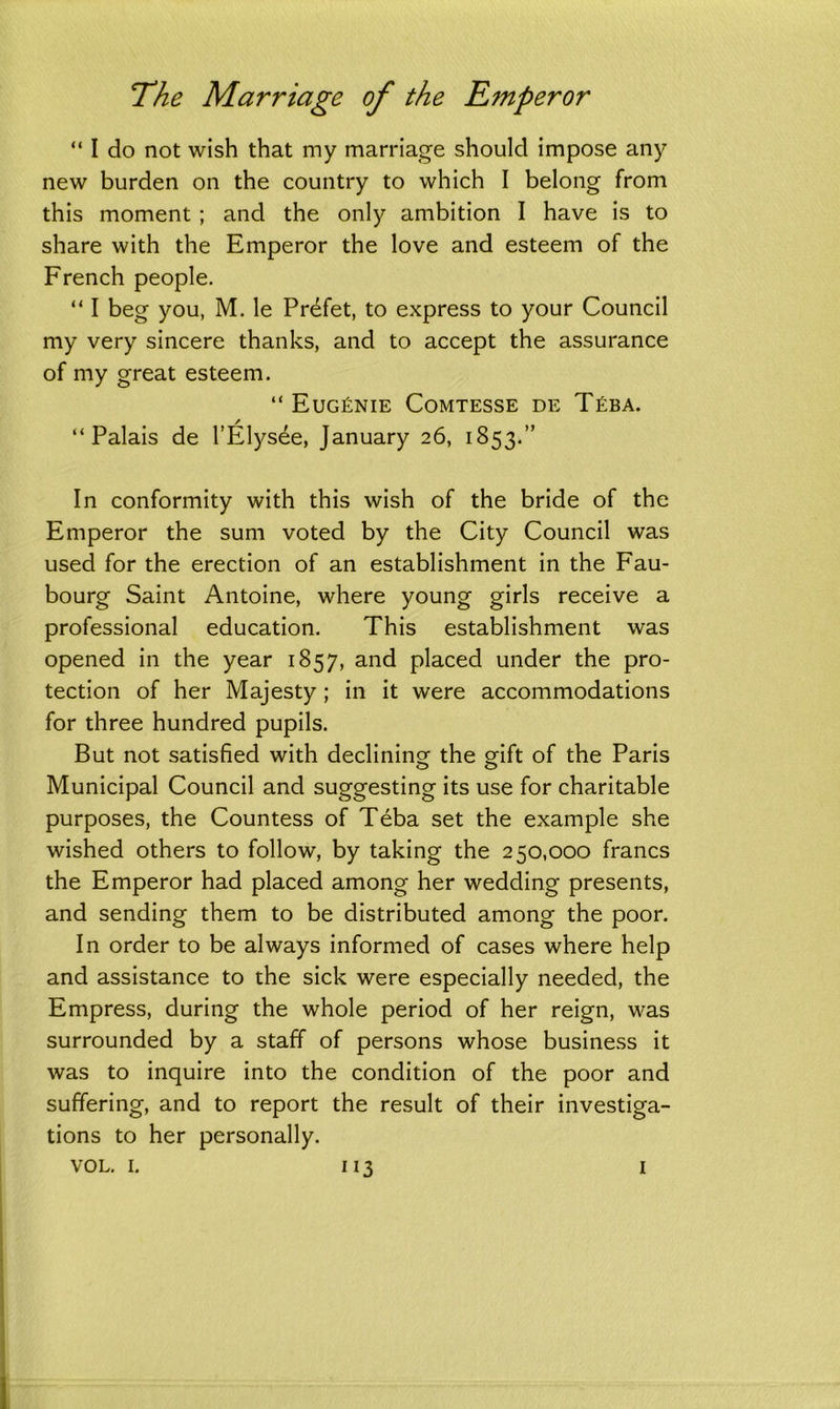 “ I do not wish that my marriage should impose any new burden on the country to which I belong from this moment ; and the only ambition I have is to share with the Emperor the love and esteem of the French people. “ I beg you, M. le Prdfet, to express to your Council my very sincere thanks, and to accept the assurance of my great esteem. “ Eug£nie Comtesse de T£ba. “Palais de l’Elysee, January 26, 1853.” In conformity with this wish of the bride of the Emperor the sum voted by the City Council was used for the erection of an establishment in the Fau- bourg Saint Antoine, where young girls receive a professional education. This establishment was opened in the year 1857, and placed under the pro- tection of her Majesty; in it were accommodations for three hundred pupils. But not satisfied with declining the gift of the Paris Municipal Council and suggesting its use for charitable purposes, the Countess of Teba set the example she wished others to follow, by taking the 250,000 francs the Emperor had placed among her wedding presents, and sending them to be distributed among the poor. In order to be always informed of cases where help and assistance to the sick were especially needed, the Empress, during the whole period of her reign, was surrounded by a staff of persons whose business it was to inquire into the condition of the poor and suffering, and to report the result of their investiga- tions to her personally.