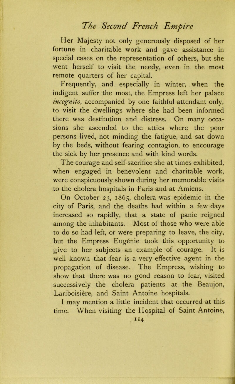 Her Majesty not only generously disposed of her fortune in charitable work and gave assistance in special cases on the representation of others, but she went herself to visit the needy, even in the most remote quarters of her capital. Frequently, and especially in winter, when the indigent suffer the most, the Empress left her palace incognito, accompanied by one faithful attendant only, to visit the dwellings where she had been informed there was destitution and distress. On many occa- sions she ascended to the attics where the poor persons lived, not minding the fatigue, and sat down by the beds, without fearing contagion, to encourage the sick by her presence and with kind words. The courage and self-sacrifice she at times exhibited, when engaged in benevolent and charitable work, were conspicuously shown during her memorable visits to the cholera hospitals in Paris and at Amiens. On October 23, 1865, cholera was epidemic in the city of Paris, and the deaths had within a few days increased so rapidly, that a state of panic reigned among the inhabitants. Most of those who were able to do so had left, or were preparing to leave, the city, but the Empress Eugenie took this opportunity to give to her subjects an example of courage. It is well known that fear is a very effective agent in the propagation of disease. The Empress, wishing to show that there was no good reason to fear, visited successively the cholera patients at the Beaujon, Lariboisiere, and Saint Antoine hospitals. I may mention a little incident that occurred at this time. When visiting the Hospital of Saint Antoine,