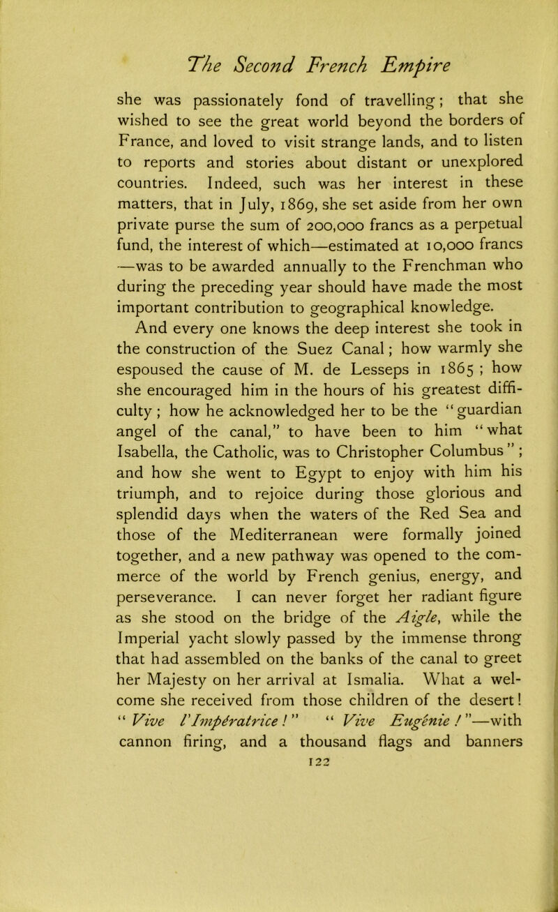 she was passionately fond of travelling; that she wished to see the great world beyond the borders of France, and loved to visit strange lands, and to listen to reports and stories about distant or unexplored countries. Indeed, such was her interest in these matters, that in July, 1869, she set aside from her own private purse the sum of 200,000 francs as a perpetual fund, the interest of which—estimated at 10,000 francs —was to be awarded annually to the Frenchman who during the preceding year should have made the most important contribution to geographical knowledge. And every one knows the deep interest she took in the construction of the Suez Canal; how warmly she espoused the cause of M. de Lesseps in 1865 ; how she encouraged him in the hours of his greatest diffi- culty ; how he acknowledged her to be the “guardian angel of the canal,” to have been to him “what Isabella, the Catholic, was to Christopher Columbus” ; and how she went to Egypt to enjoy with him his triumph, and to rejoice during those glorious and splendid days when the waters of the Red Sea and those of the Mediterranean were formally joined together, and a new pathway was opened to the com- merce of the world by French genius, energy, and perseverance. I can never forget her radiant figure as she stood on the bridge of the Aigle, while the Imperial yacht slowly passed by the immense throng that had assembled on the banks of the canal to greet her Majesty on her arrival at Ismalia. What a wel- come she received from those children of the desert! “Vive 1'Impdratrice! ” “ Vive Eugenie!—with cannon firing, and a thousand flags and banners