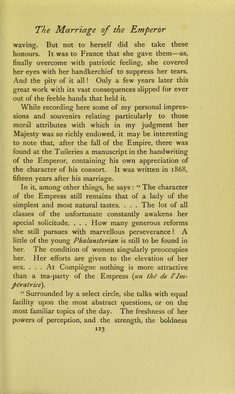waving-. But not to herself did she take these honours. It was to France that she gave them—as, finally overcome with patriotic feeling, she covered her eyes with her handkerchief to suppress her tears. And the pity of it all ! Only a few years later this great work with its vast consequences slipped for ever out of the feeble hands that held it. While recording here some of my personal impres- sions and souvenirs relating particularly to those moral attributes with which in my judgment her Majesty was so richly endowed, it may be interesting to note that, after the fall of the Empire, there was found at the Tuileries a manuscript in the handwriting of the Emperor, containing his own appreciation of the character of his consort. It was written in 1868, fifteen years after his marriage. In it, among other things, he says : “ The character of the Empress still remains that of a lady of the simplest and most natural tastes. . . . The lot of all classes of the unfortunate constantly awakens her special solicitude. . . . How many generous reforms she still pursues with marvellous perseverance! A little of the young Phalansterian is still to be found in her. The condition of women singularly preoccupies her. Her efforts are given to the elevation of her sex. ... At Compiegne nothing is more attractive than a tea-party of the Empress (un thd de l'Im- pdratrice). “ Surrounded by a select circle, she talks with equal facility upon the most abstract questions, or on the most familiar topics of the day. The freshness of her powers of perception, and the strength, the boldness