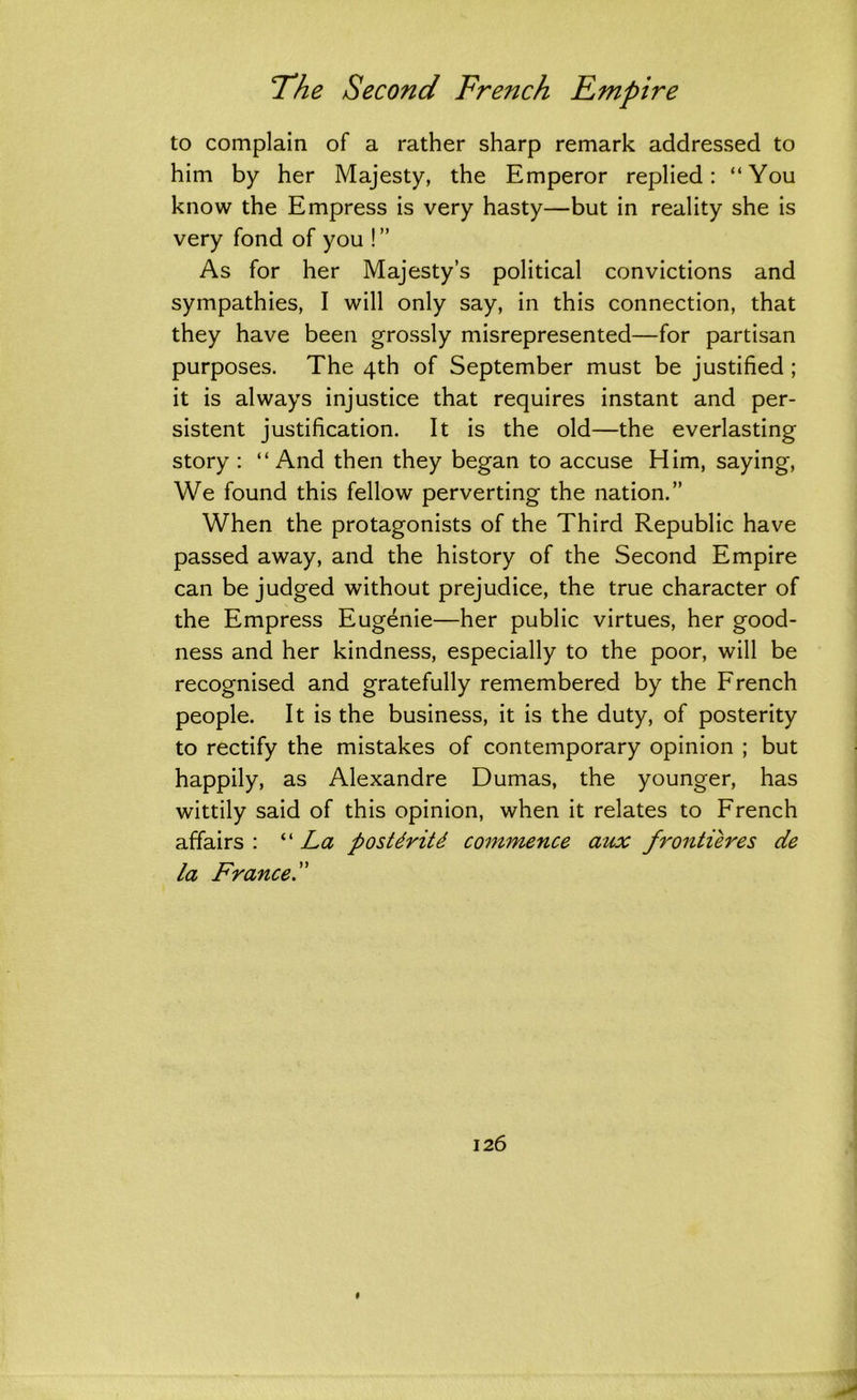 to complain of a rather sharp remark addressed to him by her Majesty, the Emperor replied: “You know the Empress is very hasty—but in reality she is very fond of you !” As for her Majesty’s political convictions and sympathies, I will only say, in this connection, that they have been grossly misrepresented—for partisan purposes. The 4th of September must be justified ; it is always injustice that requires instant and per- sistent justification. It is the old—the everlasting story : “And then they began to accuse Him, saying, We found this fellow perverting the nation.” When the protagonists of the Third Republic have passed away, and the history of the Second Empire can be judged without prejudice, the true character of the Empress Eugenie—her public virtues, her good- ness and her kindness, especially to the poor, will be recognised and gratefully remembered by the French people. It is the business, it is the duty, of posterity to rectify the mistakes of contemporary opinion ; but happily, as Alexandre Dumas, the younger, has wittily said of this opinion, when it relates to French affairs : “ La postdritd commence aux frontieres de la France