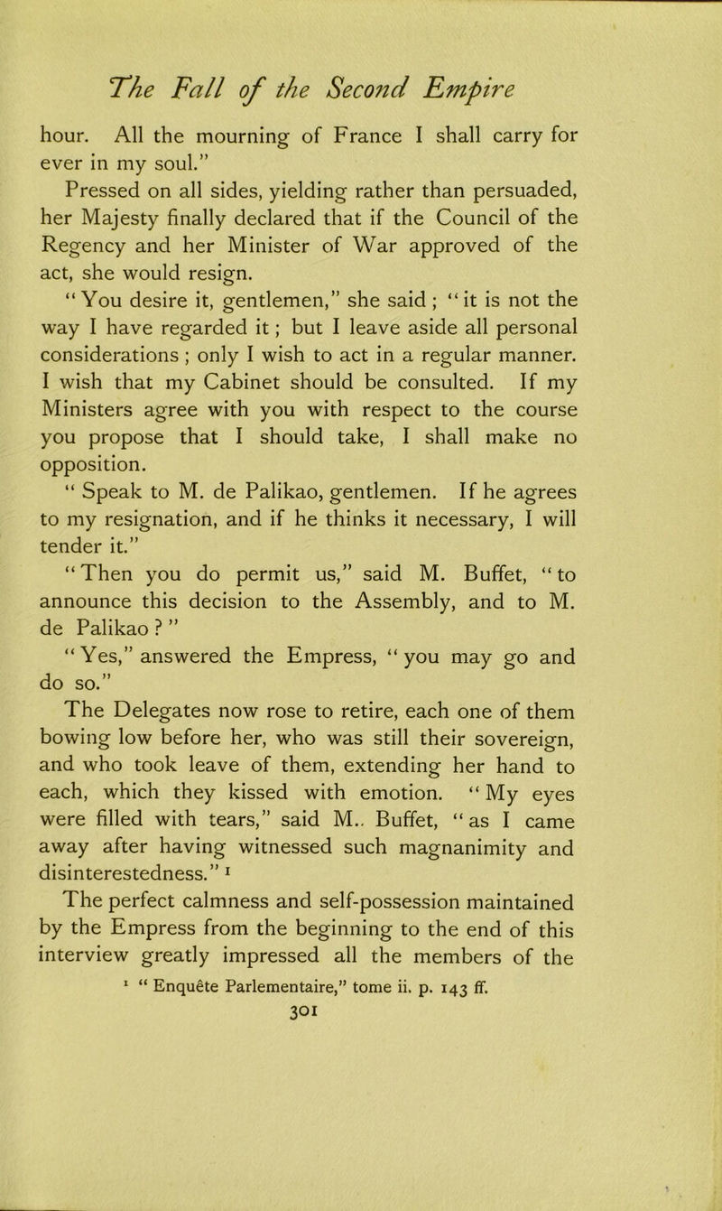 hour. All the mourning of France I shall carry for ever in my soul.” Pressed on all sides, yielding rather than persuaded, her Majesty finally declared that if the Council of the Regency and her Minister of War approved of the act, she would resign. “ You desire it, gentlemen,” she said ; “ it is not the way I have regarded it; but I leave aside all personal considerations ; only I wish to act in a regular manner. I wish that my Cabinet should be consulted. If my Ministers agree with you with respect to the course you propose that I should take, I shall make no opposition. “ Speak to M. de Palikao, gentlemen. If he agrees to my resignation, and if he thinks it necessary, I will tender it.” “ Then you do permit us,” said M. Buffet, “ to announce this decision to the Assembly, and to M. de Palikao ? ” “ Yes,” answered the Empress, “ you may go and do so.” The Delegates now rose to retire, each one of them bowing low before her, who was still their sovereign, and who took leave of them, extending her hand to each, which they kissed with emotion. “ My eyes were filled with tears,” said M.. Buffet, “ as I came away after having witnessed such magnanimity and disinterestedness.” 1 The perfect calmness and self-possession maintained by the Empress from the beginning to the end of this interview greatly impressed all the members of the 1 “ Enquete Parlementaire,” tome ii. p. 143 If.